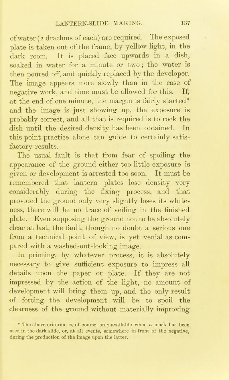 of water (2 drachms of each) are required. The exposed plate is taken out of the frame, by yellow light, in the dark room. It is placed face upwards in a dish, soaked in water for a minute or two ; the water is then poured off, and quickly replaced by the developer. The image appears more slowly than in the case of neo-ative work, and time must be allowed for this. If, at the end of one minute, the margin is fairly started* and the image is just showing up, the exposure is probably correct, and all that is required is to rock the dish until the desired density has been obtained. In i this point practice alone can guide to certainly satis- factory results. The usual fault is that from fear of spoiling the I appearance of the ground either too little exposure is given or development is arrested too soon. It must be remembered that lantern plates lose density very considerably during the fixing process, and that provided the ground only very slightly loses its white- ness, there will be no trace of veiling in the finished plate. Even supposing the ground not to be absolutely clear at last, the fault, though no doubt a serious one fx'om a technical point of view, is yet venial as com- pared with a washed-out-looking image. In printing, by whatever process, it is absolutely necessary to give sufficient exposure to impress all details upon the paper or plate. If they are not impressed by the action of the light, no amount of development will bring them up, and the only result of forcing the development will be to spoil the clearness of the ground without materially improving * The above criterion is, of course, only available when a mask has been used in the dark slide, or, at all events, somewhere in front of the negative, during the production of the image upon the latter.