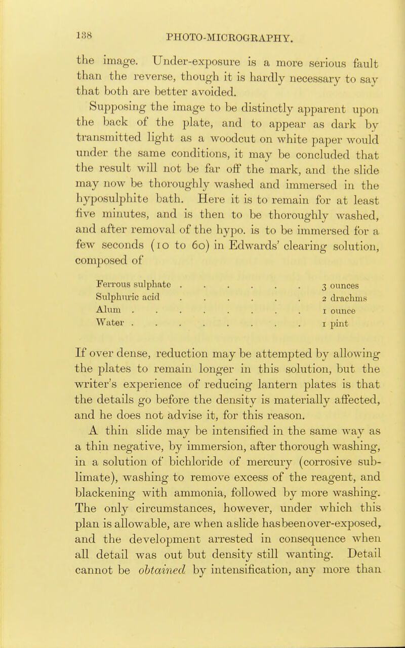 the image. Under-exposure is a more serious fault than the reverse, though it is hardly necessary to say that both are better avoided. Supposing the image to be distinctly apparent upon the back of the plate, and to appear as dark by transmitted light as a woodcut on white paper would under the same conditions, it may be concluded that the result will not be far off the mark, and the slide may now be thoroughly washed and immersed in the hyposulphite bath. Here it is to remain for at least five minutes, and is then to be thoroughly washed, and after removal of the hypo, is to be immersed for a few seconds (lo to 60) in Edwards' clearing solution, composed of Ferrous sulphate 3 ounces Sulphiu-ic acid 2 drachms Ahmi I ounce Water i pint If over dense, reduction may be attempted by allowing the plates to remain longer in this solution, but the writer's experience of reducing lantern plates is that the details go before the density is materially affected, and he does not advise it, for this reason. A thin slide may be intensified in the same way as a thin negative, by immersion, after thorough washing, in a solution of bichloride of mercury (corrosive sub- limate), washing to remove excess of the reagent, and blackening with ammonia, followed by more washing. The only circumstances, however, under which this plan is allowable, are when a slide has been over-exposed, and the development arrested in consequence when all detail was out but density still wanting. Detail cannot be obtained by intensification, any more than