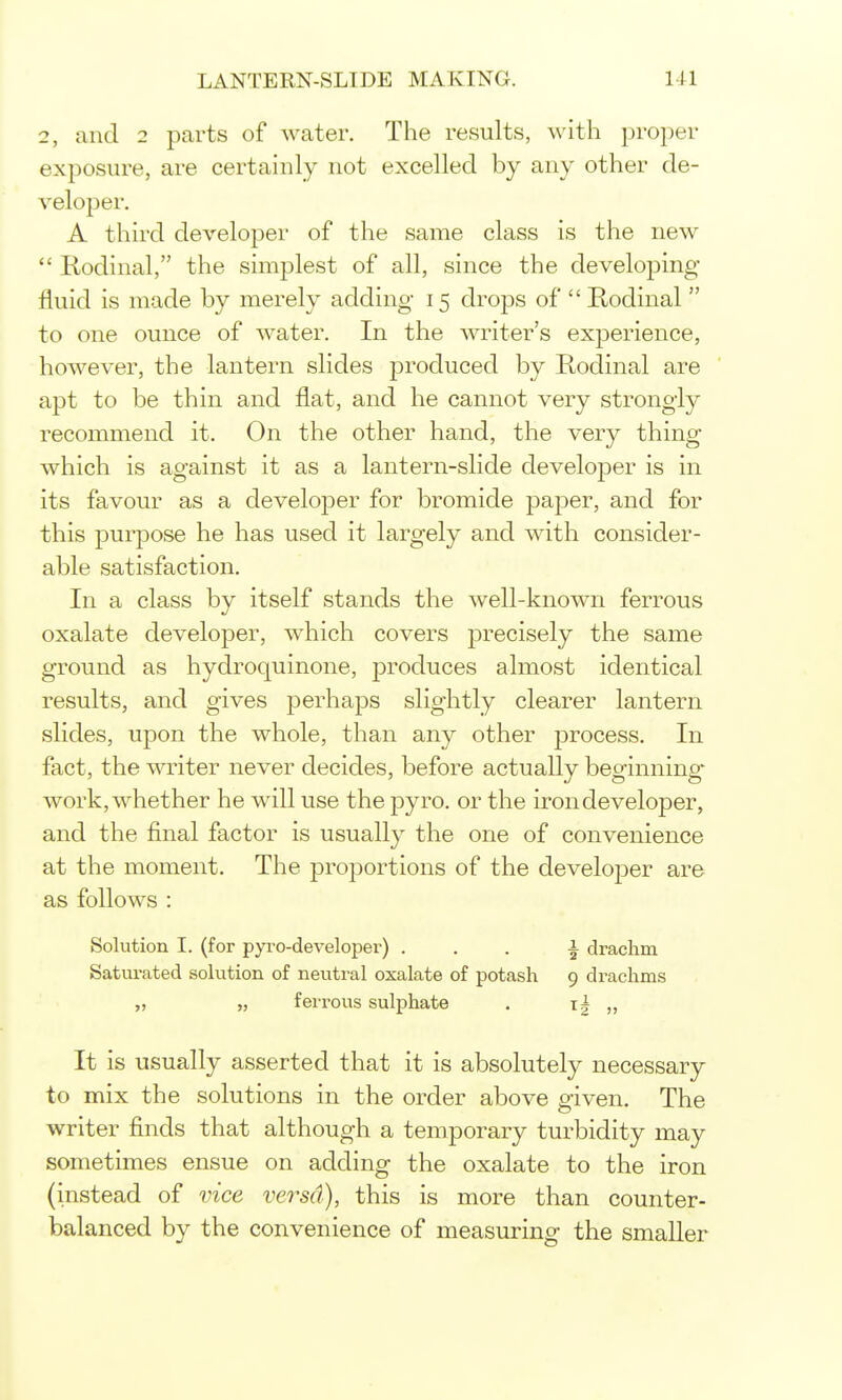 2, and 2 parts of water. The results, with proper exposure, are certainly not excelled by any other de- veloper. A third developer of the same class is the new  Rodinal, the simplest of all, since the developing fluid is made by merely adding 15 drops of  E-odinal  to one ounce of water. In the writer's experience, however, the lantern slides j^roduced by Rodinal are ' apt to be thin and flat, and he cannot very strongly recommend it. On the other hand, the very thing which is against it as a lantern-slide developer is in its favour as a develojDer for bromide paper, and for this purpose he has used it largely and with consider- able satisfaction. In a class by itself stands the well-known ferrous oxalate developer, which covers precisely the same ground as hydroquinone, produces almost identical results, and gives perhaps slightly clearer lantern slides, upon the whole, than any other process. In fact, the writer never decides, before actually beginning work, whether he will use the pyro. or the iron developer, and the final factor is usually the one of convenience at the moment. The proportions of the developer are as follows : Solution I. (for pyro-developer) ... i drachm Saturated solution of neutral oxalate of potash 9 drachms „ „ ferrous sulphate . t| It is usually asserted that it is absolutely necessary to mix the solutions in the order above given. The writer finds that although a temporary turbidity may sometimes ensue on adding the oxalate to the iron (instead of vice versd), this is more than counter- balanced by the convenience of measuring the smaller