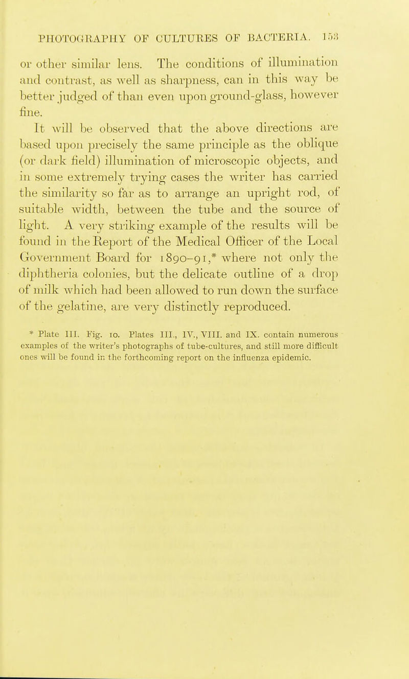 or other similar lens. The conditions of illumination and contrast, as well as sharpness, can in this way be better judt^-ed of than even ujDon ground-glass, however line. It Avill be observed that the above directions are based upon precisely the same principle as the oblique (or dark field) illumination of microscopic objects, and in some extremely trying cases the writer has carried the similarity so far as to arrange an upright rod, of suitable width, between the tube and the source of light. A very striking example of the results will be found in the Report of the Medical Officer of the Local Government Board for 1890-91,* where not only the diphtheria colonies, but the delicate outline of a drop of milk Avhich had been allowed to run down the surface of the gelatine, ai'e very distinctly reproduced. * Plate 111. Fig. lo. Plates III., IV., VIII. and IX. contain numerous examples of the writer's photographs of tube-cultures, and still more diflScult ones will be found in the forthcoming report on the influenza epidemic.