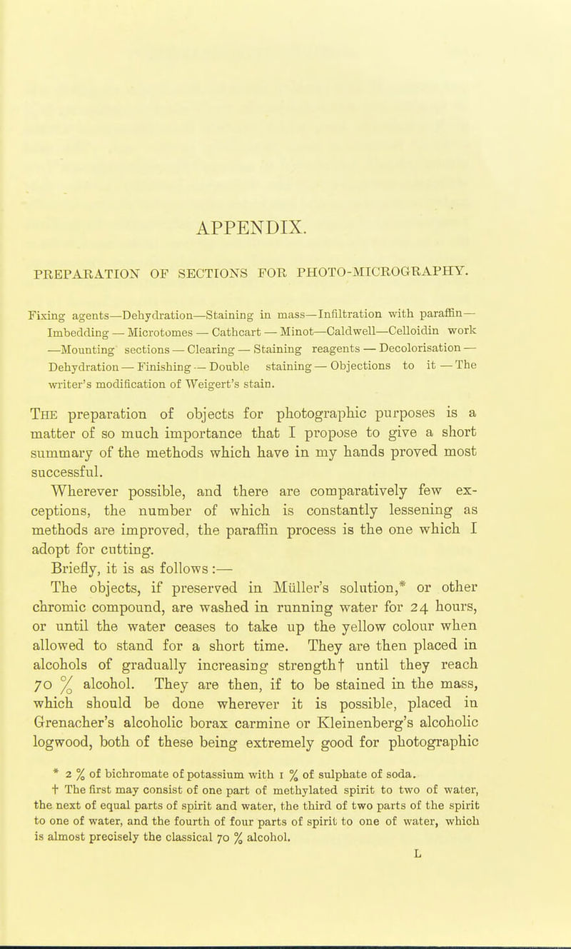 PREPARATION OF SECTIONS FOR PHOTO-MICROGRAPHY. Fixing agents—Dehydration—Staining in mass—Infiltration with paraffin— Imbedding — Microtomes — Cathcart — Minot—Caldwell—CeUoidin work —Mounting sections — Clearing — Staining reagents — Decolorisation — Dehydration — Finishing — Double staining — Objections to it — The wi-iter's modification of Weigert's stain. The preparation of objects for photograpliic purposes is a matter of so much importance that I pi-opose to give a short summary of the methods which have in my hands proved most successful. Wherever possible, and there are comparatively few ex- ceptions, the number of which is constantly lessening as methods are improved, the paraffin process is the one which I adopt for cutting. Briefly, it is as follows :— The objects, if preserved in Miiller's solution,* or other chromic compound, are washed in running water for 24 hours, or until the water ceases to take up the yellow colour when allowed to stand for a short time. They are then placed in alcohols of gradually increasing strengthf until they reach 70 % alcohol. They are then, if to be stained in the mass, which should be done wherever it is possible, placed in Grenacher's alcoholic borax carmine or Kleinenberg's alcoholic logwood, both of these being extremely good for photographic * 2 % of bichromate of potassium with i % of sulphate of soda. t The first may consist of one part of methylated spirit to two of water, the next of equal parts of spirit and water, the third of two parts of the spirit to one of water, and the fourth of four parts of spirit to one of water, which is almost precisely the classical 70 % alcohol. L