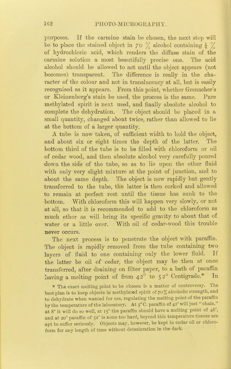 1G2 PIIOTO-MICLIOGIIAPIIY. purposes. If the carmine stain be chosen, the next step will be to place the stained object in 70 ^ alcohol containing ^ ^ of hydrochloric acid, which renders the diffuse stain of the carmine solution a most beautifully precise one. The acid alcohol should be allowed to act until the object appears (not becomes) transparent. The difference is really in the cha- racter of the colour and not in translucency at all, but is easily recognised as it appears. Prom this point, whether Grenacher's or Kleinenberg's stain be used, the process is the same. Pure methylated spirit is next used, and finally absolute alcohol to complete the dehydration. The object should be placed in a small quantity, changed about twice, rather than allowed to lie at the bottom of a larger quantity. A tube is now taken, of sufficient width to hold the object, and about six or eight times the depth of the latter. The bottom third of the tube is to be filled with chloroform or oil of cedar wood, and then absolute alcohol very carefully poured down the side of the tube, so as to lie upon the other fluid with only very slight mixture at the point of junction, and to about the same depth. The object is now rapidly but gently transferx-ed to the tube, the latter is then corked and allowed to remain at perfect rest until the tissue has sunk to the bottom. With chloroform this will happen very slowly, or not at all, so that it is recommended to add to the chloroform as much ether as will bring its specific gravity to about that of water or a little over. With oil of cedar-wood this trouble never occurs. The next process is to penetrate the object with paraffin. The object is rapidly removed from the tube containing two layers of fluid to one containing only the lower fluid. If the latter be oil of cedar, the object may be then at once transferred, after draining on filter paper, to a bath of paraffin having a melting point of from 42° to 52° Centigrade.* In * The exact melting point to be chosen is a matter of controversy. The best plan is to keep objects in methylated spirit of 70% alcoholic strength, and to dehydrate when wanted for use, regulating the melting point of the paraffin by the temperature of the laboratory. At 5° C. paraffin of 42° mil just  chain, at 8° it will do so well, at 15° the paraffin should have a melting point of 48°, and at 20° paraffin of 52° is none too hard, beyond this temperature tissues are apt to suffer seriously. Objects may, however, be kept in cedar oil or chloro- form for any length of time without deterioration in the dark.