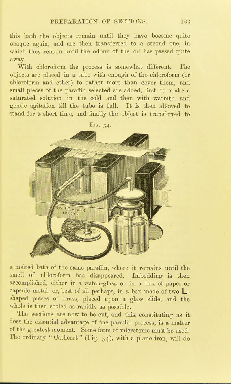 tliis bath the objects reraaia until they have become quite opaque again, and are then transferred to a second one, in which they remain until the odour of the oil has passed quite away. With chloroform the process is somewhat different. The objects are placed in a tube with enough of the chloroform (or chloroform and ether) to rather more than cover them, and small pieces of the parafBn selected are added, first to make a saturated solution in the cold and then with warmth and gentle agitation till the tube is full. It is then allowed to stand for a short time, and finally the object is transferred to Fig. 34. a melted bath of the same paraffin, where it remains until the smell of chloroform has disappeared. Imbedding is then accomplished, either in a watch-glass or in a box of paper or capsule metal, or, best of all perhaps, in a bos made of two L- shaped pieces of brass, placed upon a glass slide, and the whole is then cooled as rapidly as possible. The sections are now to be cut, and this, constituting as it does the essential advantage of the paraffin process, is a matter of the greatest moment. Some form of microtome must be used. The ordinary  Cathcart (Fig. 34), with a plane iron, will do