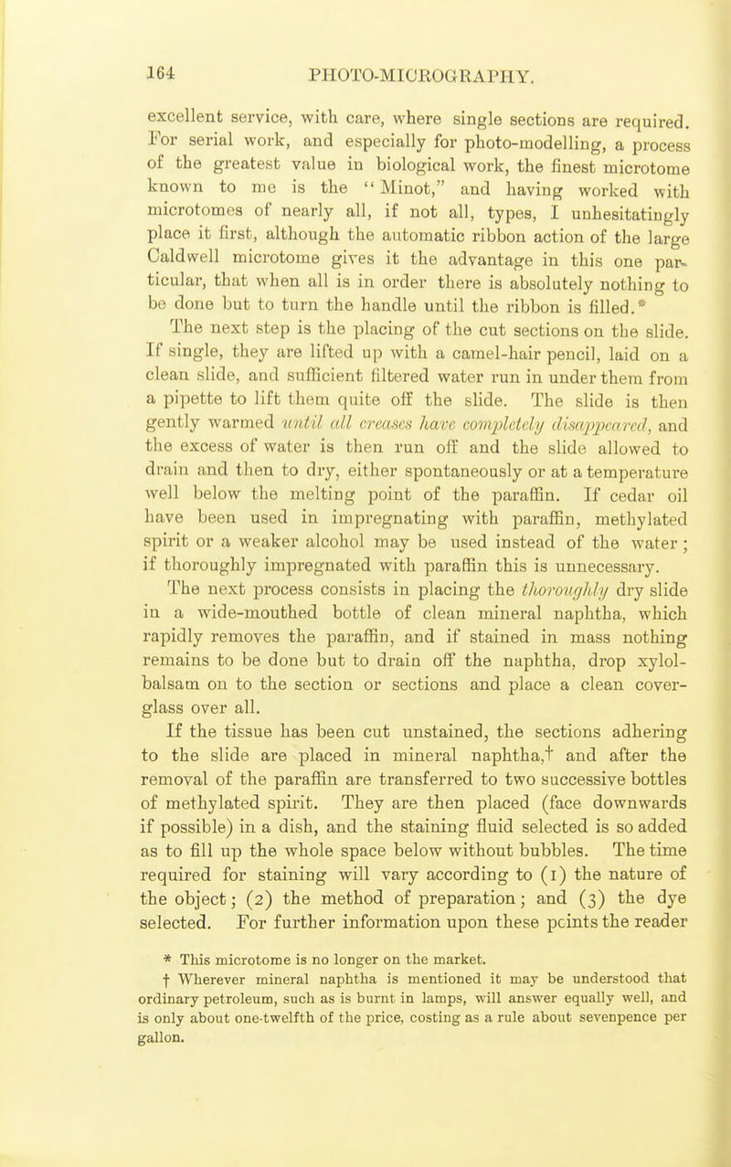 excellent service, witli care, where single sections are required. For serial work, and especially for photo-modelling, a process of the greatest value in biological work, the finest microtome known to me is the  Minot, and having worked with microtomes of nearly all, if not all, types, I unhesitatingly place it first, although the automatic ribbon action of the large Caldwell microtome gives it the advantage in this one par> ticular, that when all is in order there is absolutely nothing to be done but to turn the handle until the ribbon is filled.* The next step is the placing of the cut sections on the slide. If single, they are lifted up with a camel-hair pencil, laid on a clean slide, and sufficient filtered water run in under them from a pipette to lift them quite off the slide. The slide is then gently warmed 'until all creases have comqjlctely disajjjx-arcd, and the excess of water is then run off and the slide allowed to drain and then to dry, either spontaneously or at a temperature well below the melting point of the paraffin. If cedar oil have been used in impregnating with paraffin, methylated spirit or a weaker alcohol may be used instead of the water ; if thoroughly impregnated with paraffin this is unnecessary. The next process consists in placing the thorougldy dry slide in a wide-mouthed bottle of clean mineral naphtha, which rapidly removes the paraffin, and if stained in mass nothing remains to be done but to drain off the naphtha, drop xylol- balsam on to the section or sections and place a clean cover- glass over all. If the tissue has been cut unstained, the sections adhering to the slide are placed in mineral naphtha,t and after the removal of the paraffin are transferred to two successive bottles of methylated spirit. They are then placed (face downwards if possible) in a dish, and the staining fluid selected is so added as to fill up the whole space below without bubbles. The time required for staining will vary according to (i) the nature of the object; (2) the method of preparation; and (3) the dye selected. For further information upon these points the reader * This microtome is no longer on the market. f Wherever mineral naphtha is mentioned it may be understood that ordinary petroleum, such as is burnt in lamps, will answer equally well, and is only about one-twelfth of the price, costing as a rule about sevenpence per gallon. i
