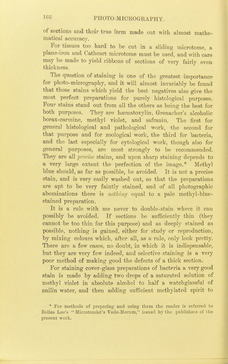 1(3G of sections and their true form made out with almost mathe- matical accuracy. For tissues too hard to be cut in a sliding microtome, a plane-iron and Cathcart microtome must be used, and with care may be made to yield ribbons of sections of very fairly even thickness. The question of staining is one of the greatest importance for photo-micrography, and it will almost invariably be found that those stains which yield the best negatives also give the most perfect preparations for purely histological purposes. Four stains stand out from all the others as being the best for both purposes. They are hsematoxylin, Grenacher's alcoholic borax-carmine, methyl violet, and safranin. The first for general histological and pathological work, the second for that purpose and for zoological work, the third for bacteria, and the last especially for cytological work, though also for general purposes, are most strongly to be recommended. They are all precise stains, and upon sharp staining depends to a very large extent the perfection of the image.* Methyl blue should, as far as possible, be avoided. It is not a precise stain, and is very easily washed out, so that the preparations are apt to be very faintly stained, and of all photographic abominations there is notJiing equal to a pale methyl-blue- stained preparation. It is a rule with me never to double-stain where it can possibly be avoided. If sections be sufficiently thin (they cannot be too thin for this purpose) and as deeply stained as possible, nothing is gained, either for study or reproduction, by mixing colours which, after all, as a rule, only look pretty. There are a few cases, no doubt, in which it is indispensable, but they are very few indeed, and selective staining is a very poor method of making good the defects of a thick section. For staining cover-glass preparations of bacteria a very good stain is made by adding two drops of a saturated solution of methyl violet in absolute alcohol to half a watchglassful of anilin water, and then adding sufficient methylated spirit to * For methods of preparing and using them the reader is referred to BoUes Lee's  Microtomist's Vade-Mecum, issued by the publisheis of the present work.