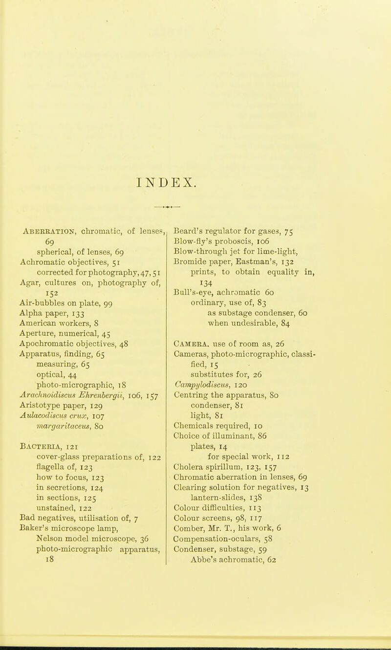 INDEX. Abereation, chromatic, of lenses, 69 spherical, of lenses, 69 Achromatic objectives, 51 corrected for photography, 47,51 Agar, cultures on, photography of, 152 Air-bubbles on plate, 99 Alpha paper, 133 American workers, 8 Aperture, numerical, 45 Apochromatic objectives, 48 Apparatus, finding, 65 measuring, 65 optical, 44 photo-micrographic, 18 Aracknoidiscus Ehrenbergii, 106, 157 Aristotype paper, 129 Aulacodiscus crux, 107 margaritaceus, 80 Bacteria, 121 cover-glass preparations of, 122 flagella of, 123 how to focus, 123 in secretions, 124 in sections, 125 unstained, 122 Bad negatives, utilisation of, 7 Baker's microscope lamp, Nelson model microscope, 36 photo-micrographic apparatus, 18 Beard's regulator for gases, 75 Blow-fly's proboscis, 106 Blow-through jet for lime-light. Bromide paper, Eastman's, 132 prints, to obtain equality in, 134 Bull's-eye, achromatic 60 ordinary, use of, 83 as substage condenser, 60 when undesirable, 84 Camera, use of room as, 26 Cameras, photo-micrographic, classi- fied, IS substitutes for, 26 Campylodiscus, 120 Centring the apparatus, 80 condenser, 81 light, 81 Chemicals required, 10 Choice of illuminant, 86 plates, 14 for special work, 112 Cholera spirillum, 123, 157 Chromatic aberration in lenses, 69 Clearing solution for negatives, 13 lantern-slides, 138 Colour difiiculties, 113 Colour screens, 98, 117 Comber, Mr. T., his work, 6 Compensation-oculars, 58 Condenser, substage, 59 Abbe's achromatic, 62