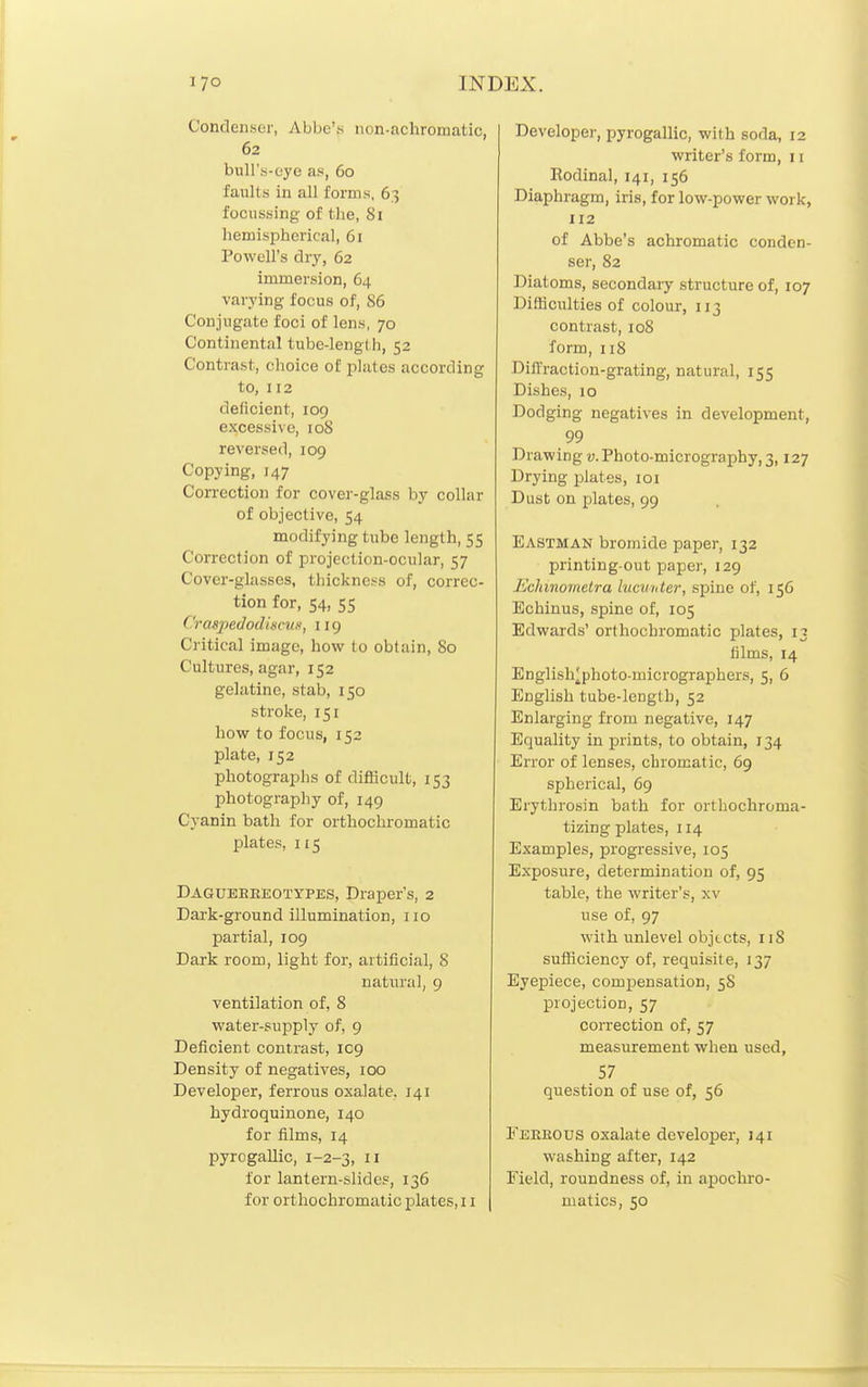 Condenser, Abbe'.s non-achromatic, 62 bull's-eye as, 60 faults in all forms, 63 focussing of the, 81 hemispherical, 61 Powell's dry, 62 immersion, 64 varying focus of, 86 Conjugate foci of lens, 70 Continental tubc-lengl h, 52 Contrast, choice of plates according to, 112 deficient, 109 excessive, loS reversed, 109 Copying, 147 Correction for cover-glass by collar of objective, 54 modifying tube length, 55 Correction of projection-ocular, 57 Cover-glasses, thickness of, correc- tion for, 54, 55 CrasiiedodiscuK, 119 Critical image, how to obtain, 80 Cultures, agar, 152 gelatine, stab, 150 stroke, 151 how to focus, 152 plate, 152 photographs of difficult, 153 photography of, 149 Cyanin bath for orthochromatic plates, 115 Dagueeeeotypes, Draper's, 2 Dark-ground illumination, no partial, 109 Dark room, light for, artificial, 8 natural, 9 ventilation of, 8 water-supply of, 9 Deficient contrast, 109 Density of negatives, 100 Developer, ferrous oxalate, 141 hydroquinone, 140 for films, 14 pyrogallic, 1-2-3, n for lantern-slides, 136 for orthochromatic plates, 11 Developer, pyrogallic, with soda, 12 writer's form, 11 Rodinal, 141, 156 Diaphragm, iris, for low-power work, 112 of Abbe's achromatic conden- ser, 82 Diatoms, secondary structure of, 107 Difficulties of colour, 113 contrast, 108 form, 118 Diffraction-grating, natural, 155 Dishes, 10 Dodging negatives in development, 99 Drawing v. Photo-micrography, 3,127 Drying plates, loi Dust on plates, 99 Eastman bromide paper, 132 printing-out paper, 129 Echmometra lucunter, spine of, 156 Echinus, spine of, 105 Edwards' orthochromatic plates, 13 films, 14 English;[photo-micrographers, 5, 6 English tube-length, 52 Enlarging from negative, 147 Equality in prints, to obtain, 134 Error of lenses, chromatic, 69 spherical, 69 Erythrosin bath for orthochroma- tizing plates, 114 Examples, progressive, 105 Exposure, determination of, 95 table, the writer's, xv use of, 97 with unlevel objects, 118 sufiiciency of, requisite, 137 Eyepiece, compensation, 58 projection, 57 correction of, 57 measurement when used, 57 question of use of, 56 Feeeous oxalate developer, 141 washing after, 142 Field, roundness of, in apochro- uiatics, 50