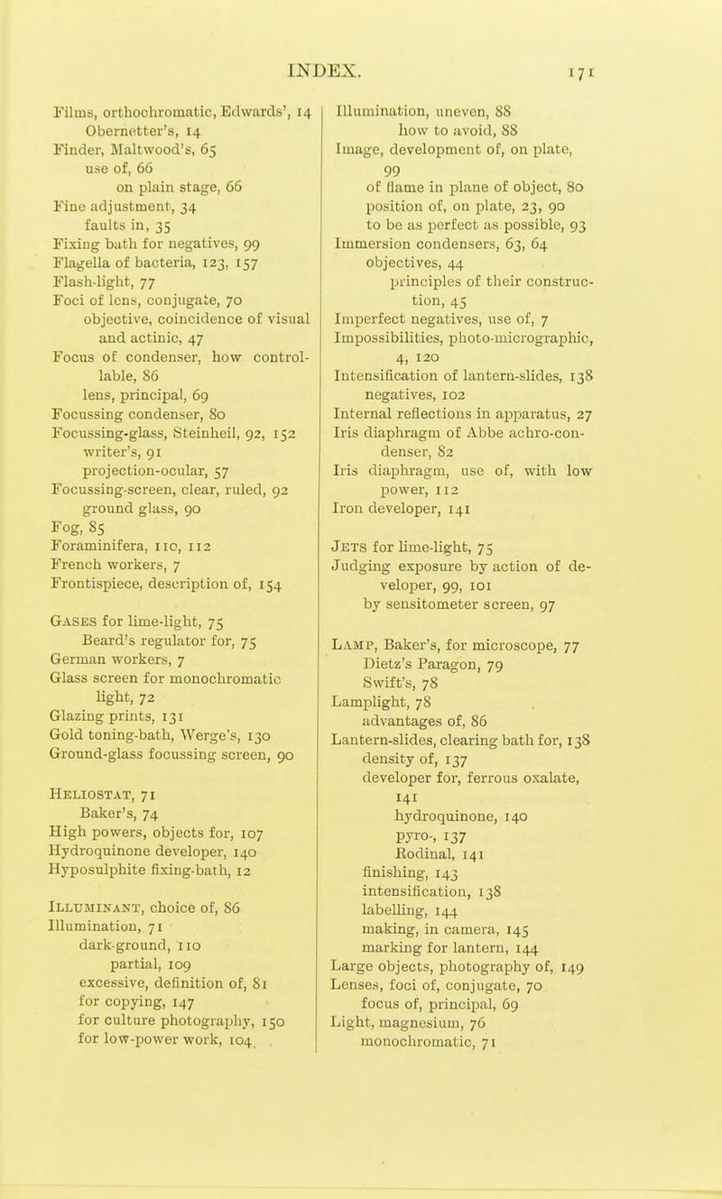 Films, orthochromatic, Edwards', 14 Obernetter's, 14 Finder, Maltwood's, 65 use of, 66 on plain stage, 66 Fine adjustment, 34 faults in, 35 Fixing buth for negatives, 99 Flagella of bacteria, 123, 157 Flash-light, 77 Foci of Ions, conjugate, 70 objective, coincidence of visual and actinic, 47 Focus of condenser, how control- lable, 86 lens, principal, 69 Focussing condenser. So Focussing-glass, Steinheil, 92, 152 writer's, 91 projection-ocular, 57 Focussing-screen, clear, ruled, 92 ground glass, 90 Fog, 85 Foraminifera, no, 112 French workers, 7 Frontispiece, description of, 154 Gases for lime-light, 75 Beard's regulator for, 75 German workers, 7 Glass screen for monochromatic Ught, 72 Glazing prints, 131 Gold toning-bath, Werge's, 130 Ground-glass focussing screen, 90 Heliostat, 71 Baker's, 74 High powers, objects for, 107 Hydroquinone developer, 140 Hyposulphite fixing-bath, 12 ILLUMINANT, ChoiCO Of, 86 Hlumination, 71 dark-ground, no partial, 109 excessive, definition of, 81 for copying, 147 for culture photography, 150 for low-power work, 104, Illumination, uneven, 88 how to avoid, 88 Image, development of, on plate, 99 of flame in plane of object, 80 position of, on plate, 23, 90 to be as perfect as possible, 93 Immersion condensers, 63, 64 objectives, 44 principles of their construc- tion, 45 Imperfect negatives, use of, 7 Impossibilities, photo-micrographic, 4, 120 Intensification of lantern-slides, 138 negatives, 102 Internal reflections in apparatus, 27 Iris diaphragm of Abbe achro-con- denser, 82 Iris diaphragm, use of, with low power, 112 Iron developer, 141 Jets for lime-light, 75 Judging exposure by action of de- veloper, 99, lOI by sensitometer screen, 97 Lamp, Baker's, for microscope, 77 Dietz's Paragon, 79 Swift's, 78 Lamplight, 78 advantages of, 86 Lautern-slides, clearing bath for, 13S density of, 137 developer for, ferrous oxalate, 141 hydroquinone, 140 pyi'o-, 137 Rodinal, 141 finishing, 143 intensification, 13S labelling, 144 making, in camera, 145 marking for lantern, 144 Large objects, photography of, 149 Lenses, foci of, conjugate, 70 focus of, principal, 69 Light, magnesium, 76 monochromatic, 71