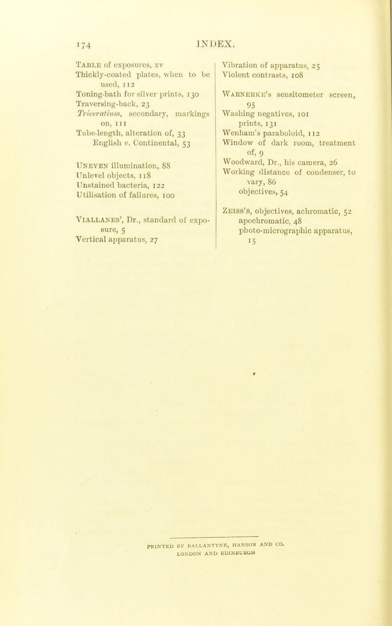 Table of exposures, xv Thickly-coated plates, when to be used, 112 Toning-bath for silver prints, 130 Traversing-back, 23 Tficeratium, secondary, markings on, III Tube-length, alteration of, 33 English V. Continental, 53 Uneven illumination, 88 Unlevel objects, 118 Unstained bacteria, 122 Utilisation of failures, 100 VlALLANES', Dr., standard of expo- sure, 5 Vertical apparatus, 27 Vibration of apparatus, 25 Violent contrasts, 108 Warnerke's sensitometer screen, 95 Washing negatives, loi prints, 131 Wenham's paraboloid, 112 Window of dark room, treatment of, 9 Woodward, Dr., his camera, 26 Working distance of condenser, to vary, 86 objectives, 54 Zeiss's, objectives, achromatic, 52 apochromatic, 48 photo-micrographic apparatus, 15 PRINTED nv nAI.LANTVNE, HANSON AND CO. LONDON AND EDINBURCJB