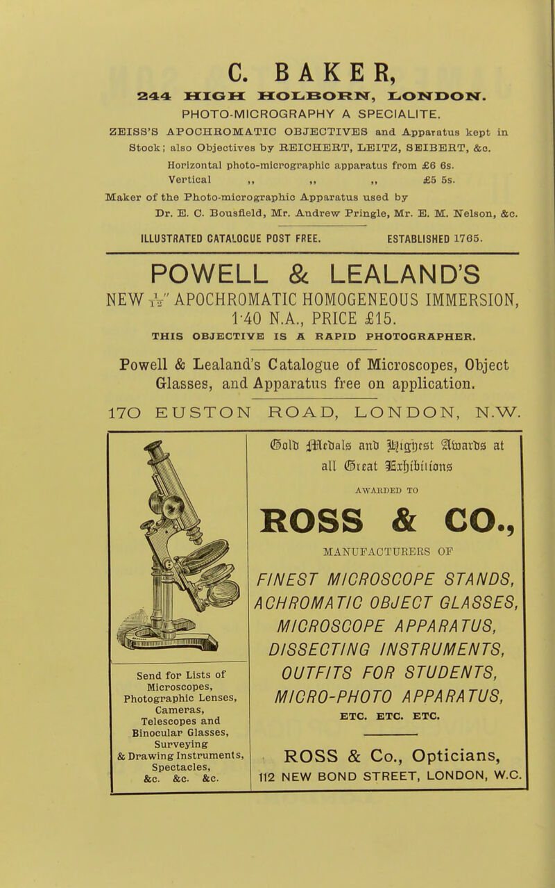 C. BAKER, 244 HIGH HOXiBORISr, LONDOIST. PHOTO-MICROGRAPHY A SPECIALITE. ZEISS'S APOCHROMA.TIC OBJECTIVES and Apparatus kept in Stock; also Objectives by BEICHEBT, LEITZ, SEIBEHT, &o. Horizontal photo-micrographic apparatus from £6 6s. Vertical ,, ,, „ £5 5s. Maker of the Ph.oto-micrograph.io Apparatus used by Dr. E. C. Bousfleld, Mr. Andrew Pringle, Mr. E. M. Nelson, &c. ILLUSTBATED CATALOCUE POST FREE. ESTABLISHED 1765. POWELL & LEALAND'S NEW iV APOCHROMATIC HOMOGENEOUS IMMERSION, 1-40 N.A., PRICE £15. THIS OBJECTIVE IS A RAPID PHOTOGRAPHER. Powell & Lealand's Catalogue of Microscopes, Object Glasses, and Apparatus free on application. 170 EUSTON ROAD, LONDON, N.W. ©olti iBctials anti ^IJigDrst ^Itoarlis at all ©reat SEilji'biu'ons AWAltDED TO ROSS & CO., MANUFACTURERS OP FINEST MICROSCOPE STANDS, ACHROMATIC OBJECT GLASSES, MICROSCOPE APPARATUS, DISSECTING INSTRUMENTS, OUTFITS FOR STUDENTS, MICRO-PHOTO APPARATUS, ETC. ETC. ETC. ROSS & Co., Opticians, 112 NEW BOND STREET, LONDON, W.C. Send for Lists of Microscopes, Photographic Lenses, Cameras, Telescopes and Binocular Glasses, Surveying & Drawing Instruments, Spectacles, &c. &c. &c.