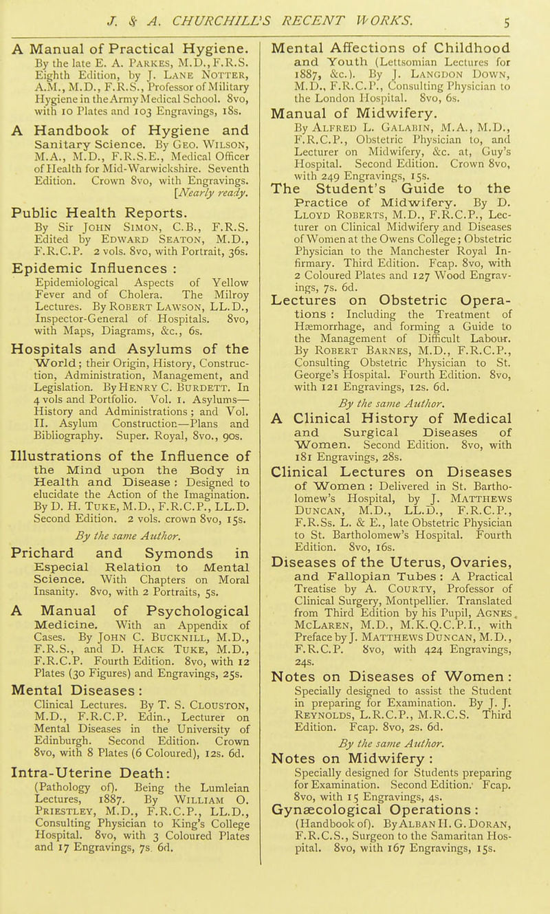 A Manual of Practical Hygiene. By the late E. A. Pakkes, M.D.,K.R.S. Eighth Edition, by J. Lane Notter, A.iM., M.D., F.R.S., Professor of Military Hygiene in the Army Medical School. 8vo, with 10 Plates and 103 Engravings, iSs. A Handbook of Hygiene and Sanitary Science. By Geo. Wilson, M.A., M.D., F.R.S.E., Medical Officer of Health for Mid-Warwickshire. Seventh Edition. Crown 8vo, with Engravings. \Nearly ready. Public Health Reports. By Sir John Simon, C.B., F.R.S. Edited by Edward Seaton, M.D., F.R.C.P. 2 vols. 8vo, with Portrait, 36s. Epidemic Influences : Epidemiological Aspects of Yellow Fever and of Cholera. The Milroy Lectures. By Robert Lawson, LL.D., Inspector-General of Hospitals. 8vo, with Maps, Diagrams, &c., 6s. Hospitals and Asylums of the World; their Origin, History, Construc- tion, Administration, Management, and Legislation. By Henry C. Burdett. In 4 vols and Portfolio. Vol. I. Asylums— History and Administrations ; and Vol. II. Asylum Construction—Plans and Bibliography. Super. Royal, 8vo., 90s. Illustrations of the Influence of the Mind upon the Body in Health and Disease ; Designed to elucidate the Action of the Imagination. By D. H. TuKE, M.D., F.R.C.P., LL.D. Second Edition. 2 vols, crown 8vo, 15s. By the same Author. Prichard and Symonds in Especial Relation to Mental Science. With Chapters on Moral Insanity. 8vo, with 2 Portraits, 5s. A Manual of Psychological Medicine. With an Appendix of Cases. By John C. Bucknill, M.D., F.R.S., and D. Hack Tuke, M.D., F.R.C.P. Fourth Edition. 8vo, with 12 Plates (30 Figures) and Engravings, 25s. Mental Diseases: Clinical Lectures. By T. S. Clouston, M.D., F.R.C.P. Edin., Lecturer on Mental Diseases in the University of Edinburgh. Second Edition. Crown 8vo, with 8 Plates (6 Coloured), 12s. 6d. Intra-Uterine Death: (Pathology oO- Being the Lumleian Lectures, 1887. By William O. Priestley, M.D., F.R.C.P., LL.D., Consulting Physician to King's College Plospital. 8vo, with 3 Coloured Plates and 17 Engravings, 7s. 6d. Mental Affections of Childhood and Youth (Lettsomian Lectures for 1887, &c.). By J. Langdon Down, M.D., F.R.C.P., Consulting Physician to the London Hospital. 8vo, 6s. Manual of Midwifery. By Alfred L. Galahin, M.A., M.D., F.R.C.P., Obstetric Physician to, and Lecturer on Midwifery, &c. at, Guy's Hospital. Second Edition. Crown 8vo, with 249 Engravings, 15s. The Student's Guide to the Practice of Midwifery. By D. Lloyd Roberts, M.D., F.R.C.P., Lec- turer on Clinical Midwifery and Diseases of Women at the Owens College; Obstetric Physician to the Manchester Royal In- firmary. Third Edition. Fcap. 8vo, with 2 Coloured Plates and 127 Wood Engrav- ings, 7s. 6d. Lectures on Obstetric Opera- tions : Including the Treatment of Haemorrhage, and forming a Guide to the Management of Difficult Labour, By Robert Barnes, M.D., F.R.C.P., Consulting Obstetric Physician to St. George's Hospital. Fourth Edition. 8vo, with 121 Engravings, 12s. 6d. By the same AtUlior. A Clinical History of Medical and Surgical Diseases of Women. Second Edition. 8vo, with 181 Engravings, 28s. Clinical Lectures on Diseases of Women : Delivered in St. Bartho- lomew's Hospital, by J. Matthews Duncan, M.D., LL.D., F.R.C.P., F.R.Ss. L. & E., late Obstetric Physician to St. Bartholomew's Hospital. Fourth Edition. Svo, 16s. Diseases of the Uterus, Ovaries, and Fallopian Tubes : A Practical Treatise by A. CouRTY, Professor of Clinical Surgery, Montpellier. Translated from Third Edition by his Pupil, Agnes McLaren, M.D., M.K.Q.C.P.I., with Preface by J. Matthews Duncan, M.D. , F.R.C.P. 8vo, with 424 Engravings, 24s. Notes on Diseases of Women: Specially designed to assist the Student in preparing for Examination. By J. J. Reynolds, L.R.C.P., M.R.C.S. Third Edition. Fcap. Svo, 2s. 6d. By the same Author. Notes on Midwifery : Specially designed for Students preparing for Examination. Second Edition.' Fcap. 8vo, with 15 Engravings, 4s. Gynaecological Operations: {Handbook oQ. By Aldan II. G. Doran, F.R.C.S., Surgeon to the Samaritan Hos- pital. 8vo, with 167 Engravings, 15s.