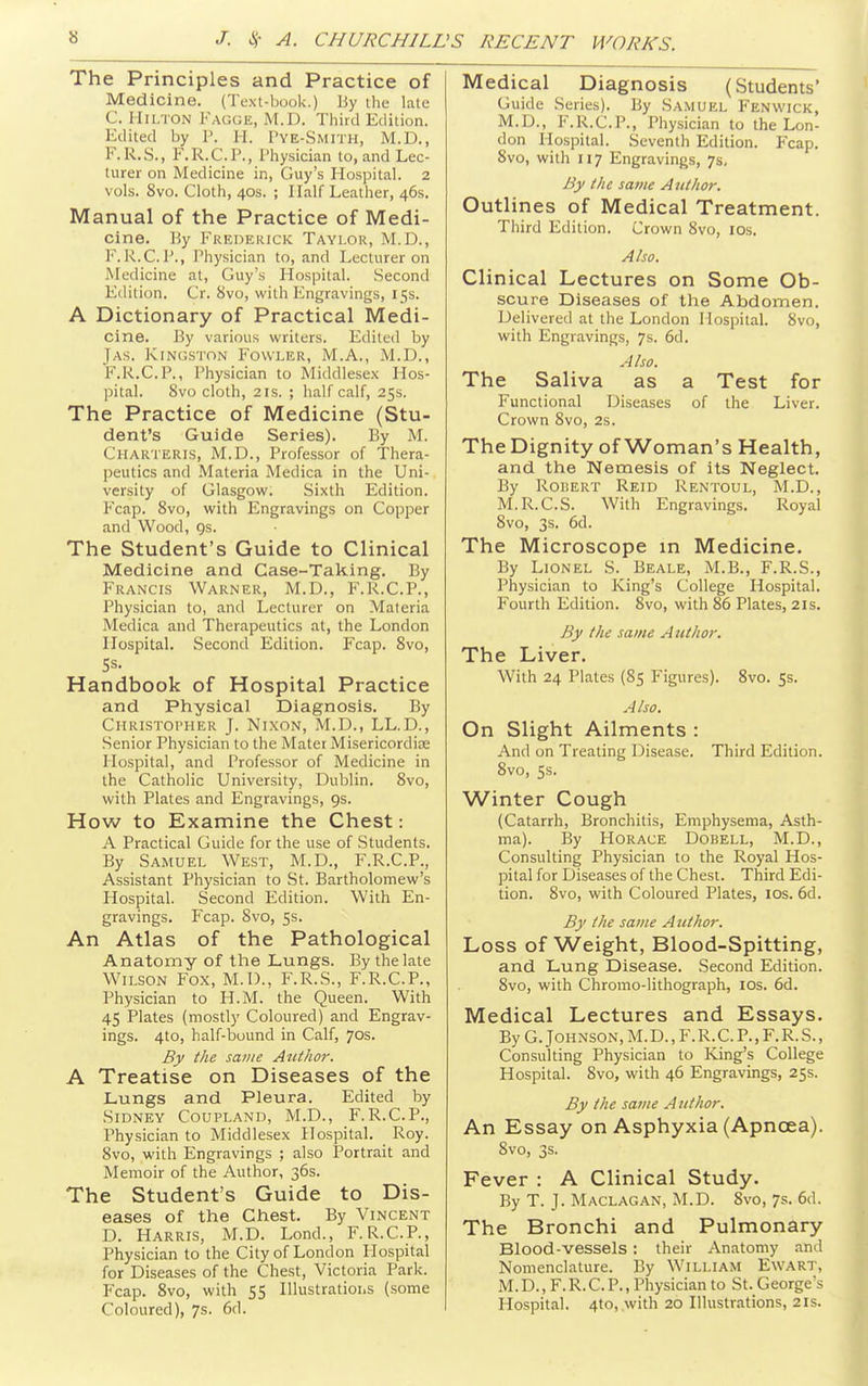 The Principles and Practice of Medicine, (Text-book.) By ihe late C. Hilton Fagge, M.D. Third Edition. Edited by P. H. Pye-Smith, M.D., F.R.S., F.R.C.P., I'hysician to, and Lec- turer on Medicine in, Guy's Hospital. 2 vols. 8vo. Cloth, 40s. ; Half Leather, 46s. Manual of the Practice of Medi- cine. Hy Frederick Taylor, M.D., F.K.C.P., Physician to, and Lecturer on Medicine at, Guy's Hospital. Second Edition. Cr. 8vo, with Engravings, 15s. A Dictionary of Practical Medi- cine. \^y various writers. Edited by Jas. Kingston Fowler, M.A., M.D., F.R.C.P., Physician to Middlese.x Hos- pital. 8vo cloth, 2 IS. ; half calf, 25s. The Practice of Medicine (Stu- dent's Guide Series). By M. Charteris, M.D., Professor of Thera- peutics and Materia Medica in the Uni- versity of Glasgow. Sixth Edition. I'cap. Svo, with Engravings on Copper and Wood, gs. The Student's Guide to Clinical Medicine and Case-Taking. By Francls Warner, M.D., F.R.C.P., Physician to, and Lecturer on Materia Medica and Therapeutics at, the London Hospital. Second Edition. Fcap. Svo, Handbook of Hospital Practice and Physical Diagnosis. By Christopher J. Nixon, M.D., LL.D., Senior Physician to the Mater Misericordias Hospital, and I'rofessor of Medicine in the Catholic University, Dublin. Svo, with Plates and Engravings, 9s. How to Examine the Chest: A Practical Guide for the use of Students. By Samuel West, M.D., F.R.C.P., Assistant Physician to St. Bartholomew's Hospital. Second Edition. With En- gravings. Fcap. Svo, 5s. An Atlas of the Pathological Anatomy of tlie Lungs. By the late Wilson Fox, M.I)., F.R.S., F.R.C.P., Physician to H.M. the Queen. With 45 Plates (mostly Coloured) and Engrav- ings. 4to, half-bound in Calf, 70s. By the same Author. A Treatise on Diseases of the Lungs and Pleura. Edited by Sidney Coupland, M.D., F. R.C.P., Physician to Middlesex Hospital. Roy. Svo, with Engravings ; also Portrait and Memoir of the Author, 36s. The Student's Guide to Dis- eases of the Chest. By Vincent D. Harris, M.D. Lond., F.R.C.P., Physician to the City of London Hospital for Diseases of the Chest, Victoria Park. Fcap. Svo, with 55 Illustrations (.some Coloured), 7s. 6d. Medical Diagnosis (Students' Guide Series). By Sa.muel Fen wick, M.D., F.R.C.P., Physician to the Lon- don Hospital. Seventh Edition. Fcap. Svo, with 117 Engravings, 7s, By the same Author. Outlines of Medical Treatment. Third Edition. Crown Svo, los. Also. Clinical Lectures on Some Ob- scure Diseases of the Abdomen. Delivered at the London Hospital. Svo, with Engravings, 7s. 6d. Also. The Saliva as a Test for Functional Diseases of the Liver. Crown Svo, 2s. The Dignity of Woman's Health, and the Nemesis of its Neglect. By RoiiERT Reid Rentoul, M.D., M.R.C.S. With Engravings. Royal Svo, 3s. 6d. The Microscope in Medicine. By Lionel S. Beale, M.B., F.R.S., Physician to King's College Hospital. Fourth Edition. Svo, with S6 Plates, 21s. By the same A utiior. The Liver. With 24 Plates (85 Figures). Svo. 5s. Also. On Slight Ailments : And on Treating Disease. Third Edition. Svo, 5s. Winter Cough (Catarrh, Bronchitis, Emphysema, Asth- ma). By Horace Dobell, M.D., Consulting Physician to the Royal Hos- pital for Diseases of the Chest. Third Edi- tion. Svo, with Coloured Plates, los. 6d. By the same Author. Loss of Weight, Blood-Spitting, and Lung Disease. Second Edition. Svo, with Chromo-lithograph, los. 6d. Medical Lectures and Essays. By G. Johnson, M. D. , F. R. C. P., F. R. S., Consulting Physician to King's College Hospital. Svo, with 46 Engravings, 25s. By the same Author. An Essay on Asphyxia (Apncea). Svo, 3s. Fever : A Clinical Study. By T. J. Maclagan, M.D. Svo, 7s. 6d. The Bronchi and Pulmonary Blood-vessels: their Anatomy and Nomenclature. By William Ewart, M.D., F. R. C. P., Physician to St. George's Hospital. 4to, with 20 Illustrations, 21s.