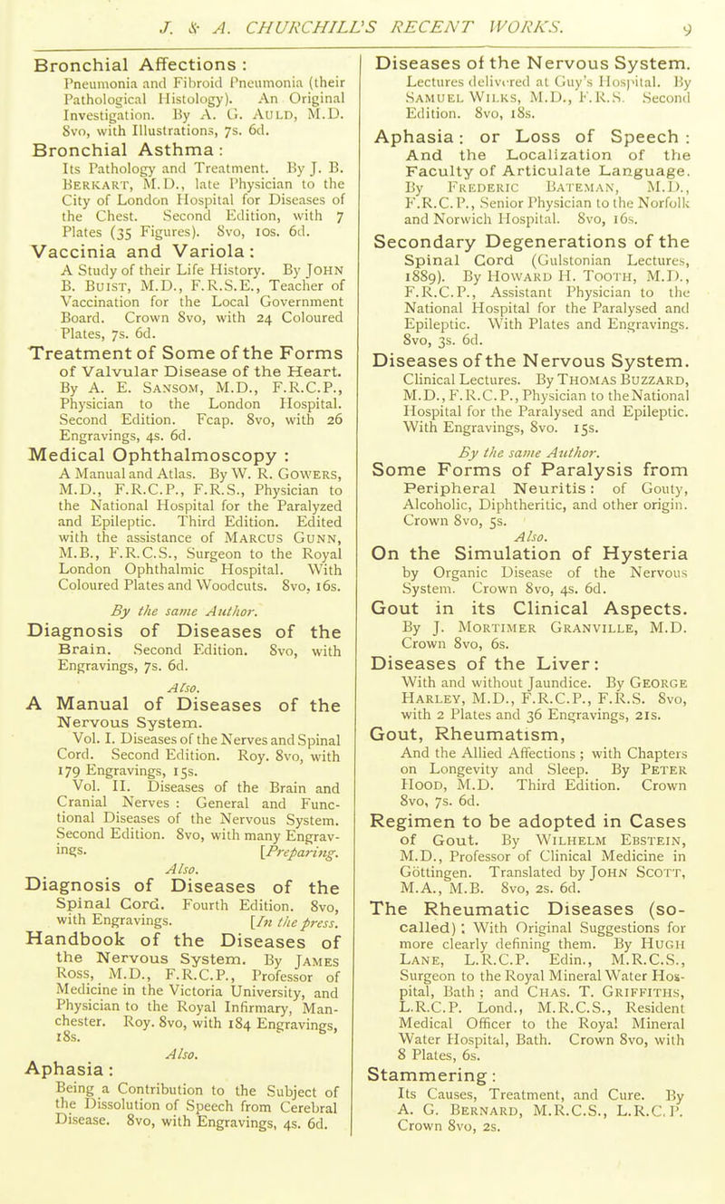 Bronchial Affections : Pneumonia and Fibroid Pneumonia (their Pathological Histology). An Original Investigation. By A. G. Aold, M.U. 8vo, with Illustration.^, 7s. 6d. Bronchial Asthma: Its Pathology and Treatment. By J. B. Berkart, M.D., late Physician to the City of London Hospital for Diseases of the Chest. .Second Edition, with 7 Plates (35 Figures). 8vo, los. 6d. Vaccinia and Variola: A Study of their Life History. By John B. BuiST, M.D., F.R.S.E., Teacher of Vaccination for the Local Government Board. Crown 8vo, with 24 Coloured Plates, 7s. 6d. Treatment of Some of the Forms of Valvular Disease of the Heart. By A. E. Sansom, M.D., F.R.C.P., Physician to the London Plospital. Second Edition. Fcap. Svo, with 26 Engravings, 4s. 6d. Medical Ophthalmoscopy : A Manual and Atlas. By W. R. Gowers, M.D., F.R.C.P., F.R.S., Physician to the National Hospital for the Paralyzed and Epileptic. Third Edition. Edited with the assistance of Marcus Gunn, M.B., F.R.C.S., Surgeon to the Royal London Ophthalmic Hospital. With Coloured Plates and Woodcuts. Svo, i6s. By the same Author. Diagnosis of Diseases of the Brain. Second Edition. Svo, with Engravings, 7s. 6d. ACso. A Manual of Diseases of the Nervous System. Vol. I. Diseases of the Nerves and Spinal Cord. Second Edition. Roy. Svo, with 179 Engravings, 15s. Vol. II. Diseases of the Brain and Cranial Nerves : General and Func- tional Diseases of the Nervous System. Second Edition. Svo, with many Engrav- in£;s. [Preparing. Also. Diagnosis of Diseases of the Spinal Cord. Fourth Edition. Svo, with Engravings. [In the press. Handbook of the Diseases of the Nervous System. By Tames Ross, M.D., F.R.C.P., Professor of Medicine in the Victoria University, and Physician to the Royal Infirmary, Man- chester. Roy. Svo, with 184 Engravings, z8s. Also. Aphasia : Being a Contribution to the Subject of the Dissolution of Speech from Cerebral Disease. Svo, with Engravings, 4s. 6d. Diseases of the Nervous System. Lectures deliviTcd at Guy's Hosj'ilal. By Samuel Wii.KS, M.D., F.R.S. Second Edition. Svo, iSs. Aphasia: or Loss of Speech : And the Localization of the Faculty of Articulate Language. By Frederic Bateman, M.l)., F.R.C.P., Senior Physician to the Norfcjlk and Norwich Hospital. Svo, i6s. Secondary Degenerations of the Spinal Cord (Gulstonian Lectures, 18S9). By Howard H. Tooth, M.D., F.R.C.P., Assistant Physician to the National Hospital for the Paralysed and Epileptic. With Plates and Engravings. Svo, 3s. 6d. Diseases of the Nervous System. Clinical Lectures. By Thomas Buzzard, M.D., F.R.C.P., Physician to theNational Hospital for the Paralysed and Epileptic. With Engravings, Svo. 15s. By the same Atithor. Some Forms of Paralysis from Peripheral Neuritis: of Gouty, Alcoholic, Diphtheritic, and other origin. Crown Svo, 5s. Also. On the Simulation of Hysteria by Organic Disease of the Nervous System. Crown Svo, 4s. 6d. Gout in its Clinical Aspects. By J. Mortimer Granville, M.D. Crown Svo, 6s. Diseases of the Liver: With and without Jaundice. By George Harley, M.D., F.R.C.P., F.R.S. Svo, with 2 Plates and 36 Engravings, 21s. Gout, Rheumatism, And the Allied Affections ; with Chapters on Longevity and Sleep. By Peter Hood, M.D. Third Edition. Crown Svo, 7s. 6d. Regimen to be adopted in Cases of Gout. By WiLHELM EbSTEIN, M.D., Professor of Clinical Medicine in Gottingen. Translated by JOHN Scott, M.A., M.B. Svo, 2s. 6d. The Rheumatic Diseases (so- called) , With Original Suggestions for more clearly defining them. By Hugh Lane, L.R.C.P. Edin., M.R.C.S., Surgeon to the Royal Mineral Water Hos- pital, Bath ; and Chas. T. Griffiths, L.R.C.P. Lond., M.R.C.S., Resident Medical Officer to the Royal Mineral Water Hospital, Bath. Crown Svo, with 8 Plates, 6s. Stammering: Its Causes, Treatment, and Cure. By A. G. Bernard, M.R.C.S., L.R.CP. Crown Svo, 2s.