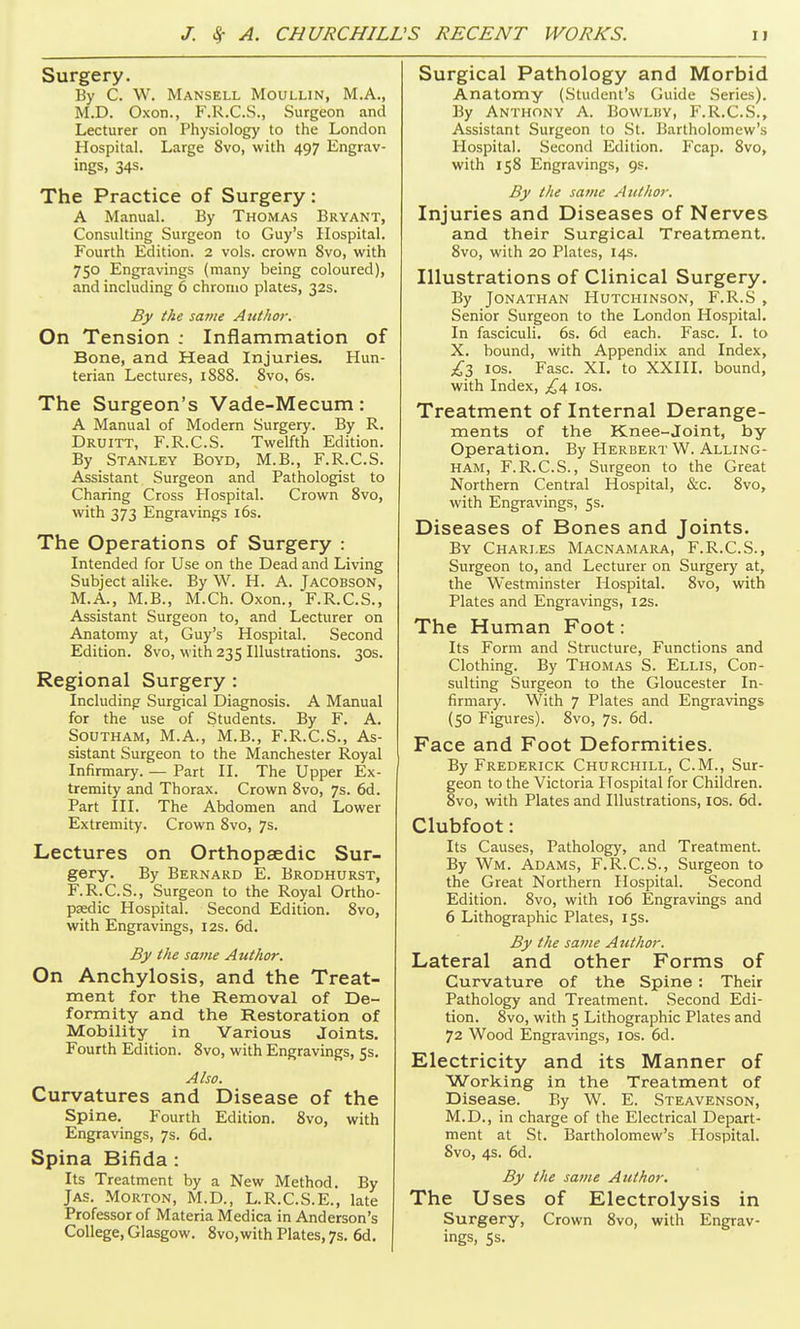 Surgery. By C. W. Mansell Moullin, M.A., M.D. Oxon., F.R.C.S., Surgeon and Lecturer on Physiology to the London Hospital. Large 8vo, with 497 Engrav- ings, 34s. The Practice of Surgery : A Manual. By Thomas Bryant, Consulting Surgeon to Guy's Hospital. Fourth Edition. 2 vols, crown 8vo, with 750 Engravings (many being coloured), and including 6 chromo plates, 32s. By the same Author. On Tension ; Inflammation of Bone, and Head Injuries. Hun- terian Lectures, 1888. 8vo, 6s. The Surgeon's Vade-Mecum: A Manual of Modern Surgery. By R. Druitt, F.R.C.S. Twelfth Edition. By Stanley Boyd, M.B., F.R.C.S. Assistant Surgeon and Pathologist to Charing Cross FTospital. Crown 8vo, with 373 Engravings 16s. The Operations of Surgery : Intended for Use on the Dead and Living Subject alike. By W. H. A. Jacobson, M.A., M.B., M.Ch. Oxon., F.R.C.S., Assistant Surgeon to, and Lecturer on Anatomy at, Guy's Hospital. Second Edition. 8vo, with 235 Illustrations. 30s. Regional Surgery : Including Surgical Diagnosis. A Manual for the use of Students. By F. A. Southam, M.A., M.B., F.R.C.S., As- sistant Surgeon to the Manchester Royal Infirmary. — Part II. The Upper Ex- tremity and Thorax. Crown 8vo, 7s. 6d. Part III. The Abdomen and Lower Extremity. Crown 8vo, 7s. Lectures on Orthopaedic Sur- gery. By Bernard E. Brodhurst, F.R.C.S., Surgeon to the Royal Ortho- psedic Hospital. Second Edition. 8vo, with Engravings, 12s. 6d. By the sajne Author. On Anchylosis, and the Treat- ment for the Removal of De- formity and the Restoration of Mobility in Various Joints. Fourth Edition. 8vo, with Engravings, 5s. Also. Curvatures and Disease of the Spine. Fourth Edition. 8vo, with Engravings, 7s. 6d. Spina Bifida : Its Treatment by a New Method. By Jas. Morton, M.D., L.R.C.S.E., late Professor of Materia Medica in Anderson's College, Glasgow. 8vo,with Plates, 7s. 6d. Surgical Pathology and Morbid Anatomy (Student's Guide Series). By Anthony A. Bowlby, F.R.C.S., Assistant Surgeon to St. Bartholomew's Hospital. Second Edition. Fcap. 8vo, with 158 Engravings, 9s. By the same Author, Injuries and Diseases of Nerves and their Surgical Treatment. 8vo, with 20 Plates, 14s. Illustrations of Clinical Surgery. By Jonathan Hutchinson, F.R.S , Senior Surgeon to the London Hospital. In fasciculi. 6s. 6d each. Fasc. I. to X. bound, with Appendix and Index, ICS. Fasc. XI. to XXIII. bound, with Index, £1^ los. Treatment of Internal Derange- ments of the Knee-Joint, by Operation. By Herbert W. Alling- HAM, F.R.C.S., Surgeon to the Great Northern Central Hospital, &c. 8vo, with Engravings, 5s. Diseases of Bones and Joints. By Chari.es Macnamara, F.R.C.S., Surgeon to, and Lecturer on Surgery at, the Westminster Hospital. 8vo, with Plates and Engravings, 12s. The Human Foot: Its Form and .Structure, Functions and Clothing. By Thomas S. Ellis, Con- sulting Surgeon to the Gloucester In- firmary. With 7 Plates and Engravings (50 Figures). 8vo, 7s. 6d. Face and Foot Deformities. By Frederick Churchill, CM., Sur- geon to the Victoria Hospital for Children. 8vo, with Plates and Illustrations, los. 6d. Clubfoot: Its Causes, Pathology, and Treatment. By Wm. Adams, F.R.C.S., Surgeon to the Great Northern Hospital. Second Edition. 8vo, with 106 Engravings and 6 Lithographic Plates, 15s. By the same Author. Lateral and other Forms of Curvature of the Spine : Their Pathology and Treatment. .Second Edi- tion. 8vo, with 5 Lithographic Plates and 72 Wood Engravings, los. 6d. Electricity and its Manner of Working in the Treatment of Disease. By W. E. Steavenson, M.D., in charge of the Electrical Depart- ment at St. Bartholomew's Hospital. Svo, 4s. 6d. By the same Author. The Uses of Electrolysis in Surgery, Crown 8vo, with Engrav- ings, 5s.