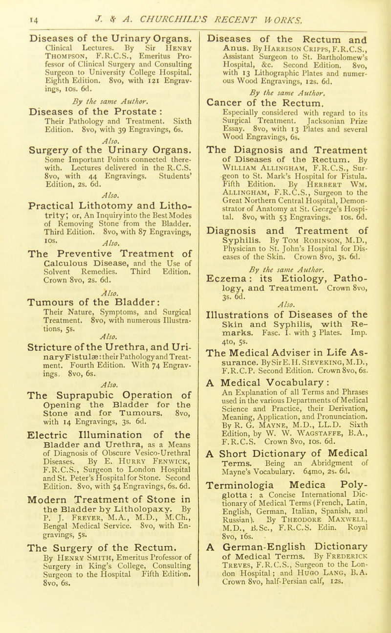 J. ISf A. CHURCHILL Diseases of the Urinary Organs. Clinical Lectures. By Sir Henry Thompson, F.R.C.S., Emeritus Pro- fessor of Clinical Surgery and Consulting Surgeon to University College Hospital, Eighth Edition. 8vo, with 121 Engrav- ings, ICS. 6d. By the same Author. Diseases of the Prostate : Their Pathology and Treatment. Sixth Edition. 8vo, with 39 Engravings, 6s. Also. Surgery of the Urinary Organs. Some Important Points connected there- with. Lectures delivered in the R.C.S. 8vo, with 44 Engravings. Students' Edition, 2s. 6d. Also. Practical Lithotomy and Litho- trity, or, An Inquiry into the Best Modes of Removing Stone from the Bladder. Third Edition. 8vo, with 87 Engravings, los. Also. The Preventive Treatment of Calculous Disease, and the Use of Solvent Remedies. Third Edition, Crown 8vo, 2s. 6d. Also. Tumours of the Bladder: Their Nature, Symptoms, and Surgical Treatment. 8vo, with numerous Illustra- tions, 5s. Also. Stricture of the Urethra, and Uri- naryFistulae: their Pathology and Treat- ment. Fourth Edition. With 74 Engrav- ings, 8vo, 6s. Also. The Suprapubic Operation of Opening the Bladder for the Stone and for Tumours. 8vo, with 14 Engravings, 3s. 6d. Electric Illumination of the Bladder and Urethra, as a Means of Diagnosis of Obscure Vesico-Urethral Diseases. By E. Hurry Fen wick, F.R.C.S., Surgeon to London Hospital and St. Peter's Hospital for Stone. Second Edition. 8vo, with 54 Engravings, 6s. 6d, Modern Treatment of Stone in the Bladder by Litholopaxy. By P. J. Freyer, M.A., M.D., M.Ch., Bengal Medical Service, Svo, with En- gravings, 5s. The Surgery of the Rectum. By Henry Smith, Emeritus Professor of Surgery in King's College, Consulting Surgeon to the Hospital Fifth Edition. Svo, 6s. Diseases of the Rectum and Anus. By Harrison Cripps, F.R.C.S., Assistant .Surgeon to St. Bartholomew's Hospital, &c. Second Edition. Svo, with 13 Lithographic Plates and numer- ous Wood Engravings, 12s, 6d. By the same Author, Cancer of the Rectum, Especially considered with regard to its Surgical Treatment. Jacksonian Prize Essay. Svo, with 13 Plates and several Wood Engravings, 6s. The Diagnosis and Treatment of Diseases of the Rectum. By William Allingham, F.R.C.S., Sur- geon to St. Mark's Hospital for Fistula. Fifth Edition. By Herbert Wm. Allingham, F.R.C.S., Surgeon to the Great Northern Central Hospital, Demon- strator of Anatomy at St. George's Hospi- tal. Svo, with 53 Engravings, los. 6d. Diagnosis and Treatment of Syphilis. By Tom Robinson, M.D., Physician to St. John's Hospital for Dis- eases of the Skin. Crown Svo, 3s. 6d. By the same Author. Eczema: its Etiology, Patho- logy, and Treatment. Crown Svo, 3s. 6d. Also. Illustrations of Diseases of the Skin and Syphilis, with Re- marks. Fasc. I. with 3 Plates. Imp. 4to, Ss. The Medical Adviser in Life As- surance. BySirE.H. Sieveking, M.D., F.R.C.P. Second Edition. Crown Svo, 6s. A Medical Vocabulary : An Explanation of all Terms and Phrases used in the various Departments of Medical Science and Practice, their Derivation, Meaning, Application, and Pronunciation. By R. G. Mayne, M.D., LL.D. Sixth Edition, by W. W. Wagstaffe, B.A., F.R.C.S. Crown Svo, los. 6d. A Short Dictionary of Medical Terms. Being an Abridgment of Mayne's Vocabulary. 64mo, 2S. 6d. Terminologia Medica Poly- glotta : a Concise International Dic- tionary of Medical Terms (French, Latin, English, German, Italian, Spanish, and Russian). By Theodore Maxwell, M.D., B.Sc, F.R.C.S. Edin. Royal Svo, 16s. A German-English Dictionary of Medical Terms. By Frederick Treves, F.R.C.S., Surgeon to the Lon- don Hospital; and Hugo Lang, B.A. Crown Svo, half-Persian calf, I2s,