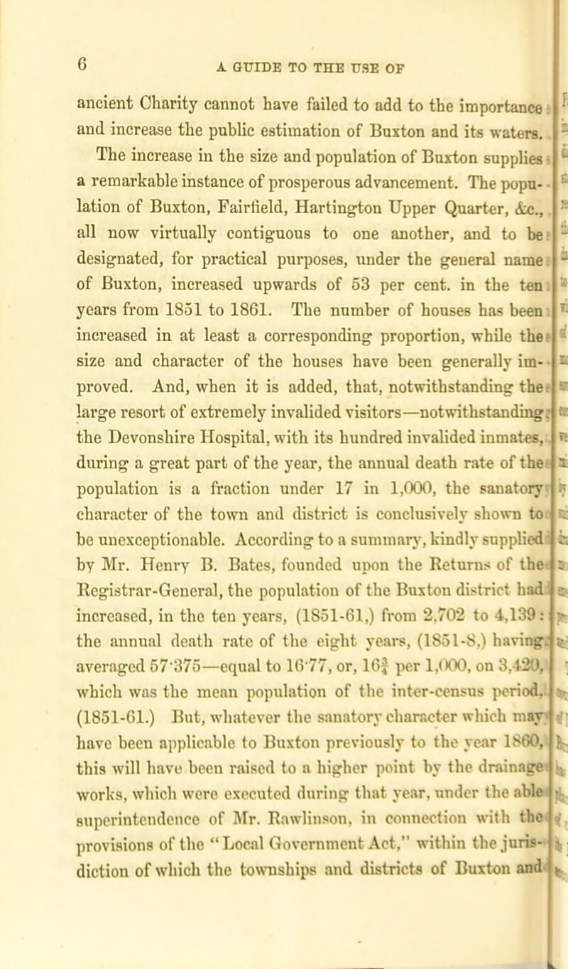 ancient Charity cannot have failed to add to the importance and increase the public estimation of Buxton and its waters. The increase in the size and population of Buxton supplies; a remarkable instance of prosperous advancement. The popu- - lation of Buxton, Fairfield, Hartington Upper Quarter, &c., all now virtually contiguous to one another, and to bes designated, for practical purposes, under the general name of Buxton, increased upwards of 53 per cent, in the tani years from 1851 to 1861. The number of houses has been increased in at least a corresponding proportion, while thef size and character of the houses have been generally im proved. And, when it is added, that, notwithstanding thef large resort of extremely invalided visitors—notwithstanding? the Devonshire Hospital, with its hundred invalided inmates, during a great part of the year, the annual death rate of the*' population is a fraction under 17 in 1,000, the sanatory character of the town and district is conclusively shown to. be unexceptionable. According to a summary, kindly supplied by Mr. Henry B. Bates, founded upon the Returns of the* Registrar-General, the population of the Buxton district hadi increased, in the ten years, (1851-61,) from 2,702 to 4,139 the annual death rate of the eight years, (1851-8,) having: averaged 57-375—equal to 1677, or, 16^ per 1,(Y>0, on 3,1.20, which was the mean population of the inter-census period,! (1851-61.) But, whatever the sanatory character which may^rft have been applicable to Buxton previously to the year 1860,1 If. this will have been raised to a higher point by the drainagw works, which were executed during that year, under the able* Bupcrintendence of Jlr. Rawlinson, in connection with the* tf provisions of the Local Government Act, within the juris-' diction of which the townships and districts of Buxton and< 1K