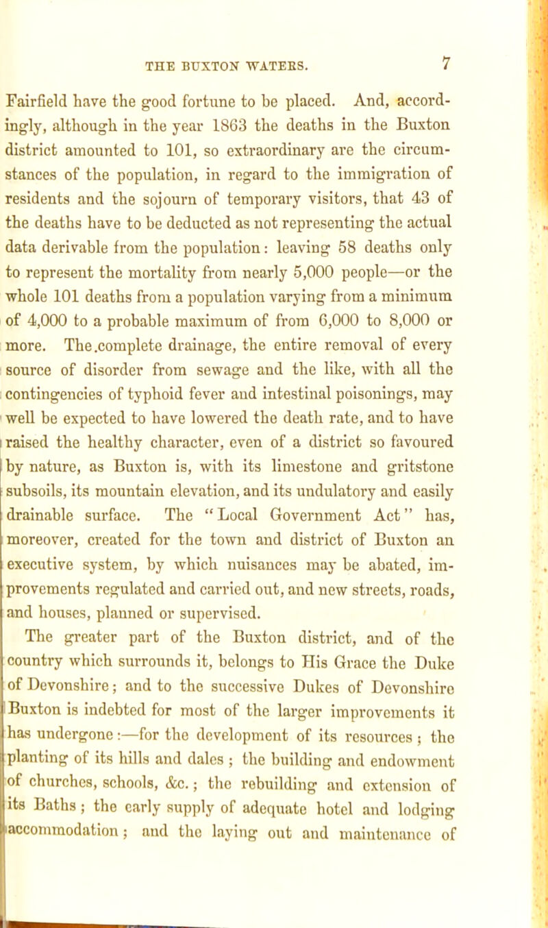 Fairfield have the good fortune to be placed. And, accord- ingly, although in the year 1863 the deaths in the Buxton district amounted to 101, so extraordinary are the circum- stances of the population, in regard to the immigration of residents and the sojourn of temporary visitors, that 43 of the deaths have to be deducted as not representing the actual data derivable from the population: leaving 58 deaths only to represent the mortality from nearly 5,000 people—or the whole 101 deaths from a population varying from a minimum of 4,000 to a probable maximum of from 6,000 to 8,000 or more. The .complete drainage, the entire removal of every source of disorder from sewage and the like, with all the ; contingencies of typhoid fever and intestinal poisonings, may ' well be expected to have lowered the death rate, and to have I raised the healthy character, even of a district so favoured by nature, as Buxton is, with its limestone and gritstone subsoils, its mountain elevation, and its undulatory and easily drainable surface. The Local Government Act has, moreover, created for the town and district of Buxton an executive system, by which nuisances may be abated, im- provements regulated and carried out, and new streets, roads, and houses, planned or supervised. The greater part of the Buxton district, and of the country which surrounds it, belongs to His Grace the Duke of Devonshire; and to the successive Dukes of Devonshire Buxton is indebted for most of the larger improvements it has undergone:—for the development of its resources ; the planting of its hills and dales ; the building and endowment of churches, schools, &c.; the rebuilding and extension of its Baths; the early supply of adequate hotel and lodging laccommodation; and the laying out and maintenance of