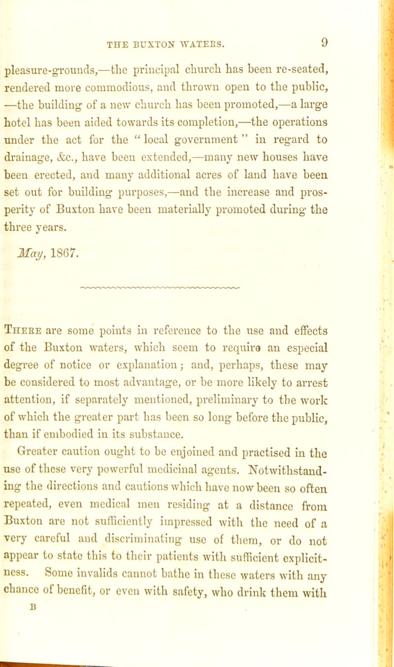 pleasure-grounds,—the priucipal church has been re-seated, rendered more commodious, and thrown open to the public, —the buiUling of a new church has been promoted,—a large hotel has been aided towards its completion,—the operations under the act for the  local government  in regai'd to drainage, &c., have been extended,—many new houses have been erected, and many additional acres of land have been set out for building purposes,—and the increase and pros- perity of Buxton have been materially promoted during the three years. May, 1867. Theee are some points in reference to the use and eflPects of the Buxton waters, which seem to require an especial degree of notice or explanation; and, perhaps, these may be considered to most advantage, or be more likely to arrest attention, if separately mentioned, preliminary to the work of which the greater part has been so long before the public, than if embodied in its substance. Greater caution ought to be enjoined and practised in the use of these very powerful medicinal agents. Notwithstand- ing the directions and cautions which have now been so often repeated, even medical men residing at a distance from Buxton are not sufficiently impressed with the need of a very careful and discriminating use of them, or do not appear to state this to their patients with sufficient oxplicit- ness. Some invalids cannot bathe in these waters witli any chance of benefit, or even with safety, who drink them with B
