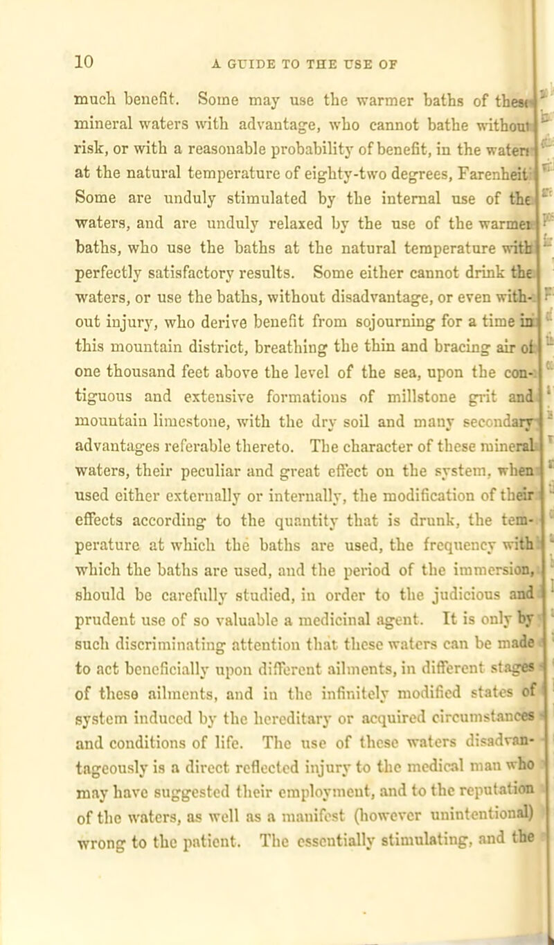 much benefit. Some may use the warmer baths of thesw mineral waters with advantage, who cannot bathe withouk risk, or with a reasonable probability of benefit, in the waten* ' at the natural temperature of eighty-two degrees, Farenheit: ' Some are unduly stimulated by the internal use of the ' waters, and are unduly relaxed by the use of the warmeB ^ baths, who use the baths at the natural temperature witil perfectly satisfactory results. Some either cannot drink tiie waters, or use the baths, without disadvantage, or even with< out injury, who derive benefit from sojourning for a time in *' this mountain district, breathing the thin and bracing air ofc ^ one thousand feet above the level of the sea, upon the con-; tiguous and extensive formations of millstone gi'it anda ' mountain limestone, with the dry soil and many seccndiBj! ' advantages referable thereto. The character of these minendi * waters, their peculiar and great effect on the system, wheni * used either externally or internally, the modification of thdri eflPects according to the quantity that is drunk, the tein-t * perature at which the baths are used, the frequency withl * which the baths are used, and the period of the immersioi,! ' should be carefully studied, in order to the judicious andi ^ prudent use of so valuable a medicinal agent. It is only J ' such discriminating attention that these waters can be made* ' to act beneficially upon different ailments, in different stages i ' of these ailments, and in the infinitely modified states 6f ' system induced by the hereditary or acquired circumstances i ' and conditions of life. The use of these waters disadran- ■ i tageously is a direct reflected injury to the medical man who may have suggested their employment, and to the repntatioo ' of the waters, as well as a nianifost (liowevcr unintentional) ' wrong to the patient. The essentially stimulating, and tbe ? I