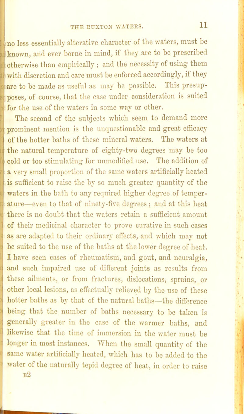 no less essentially alterative character of the waters, must be Imown, aud ever borne in mind, if they are to be prescribed otherwise than empirically ; aud the necessity of using them with discretion and care must be enforced accordingly, if they are to be made as useful as may be possible. This presup- jioses, of course, that the case xtndcr consideration is suited for the use of the waters in some way or other. The second of the subjects which seem to demand more prominent mention is the unquestionable and great efficacy (if the hotter baths of these mineral waters. The waters at the natural temperature of eighty-two degrees may be too cold or too stimulating for unmodified use. The addition of a very small proportion of the same waters artificially heated is sufficient to raise the by so much greater quantity of the waters in the bath to any required higher degree of temper- ature—even to that of ninety-five degrees ; aud at this heat there is no doubt that the waters retain a sufficient amount of their medicinal character to prove curative in such cases as are adapted to their ordinary effects, and which may not l ie suited to the use of the baths at the lower degree of heat. I have seen cases of rheumatism, aud gout, and neuralgia, :ind such iiupaired use of different joints as results from these ailments, or from fractures, dislocations, sprains, or other local lesions, as effectually relieved by the use of these hotter baths as by that of the natural baths—the diffi'.rence Ijcing that the number of baths necessary to be taken is generally greater in the case of the warmer baths, and iil;ewise that the time of innncrsion in the water must be longer in most instances. When the small quantity of the ^:\mc water artificially heated, which has to be added to tho v. atcr of the naturally tepid degree of heat, in order to raise b2