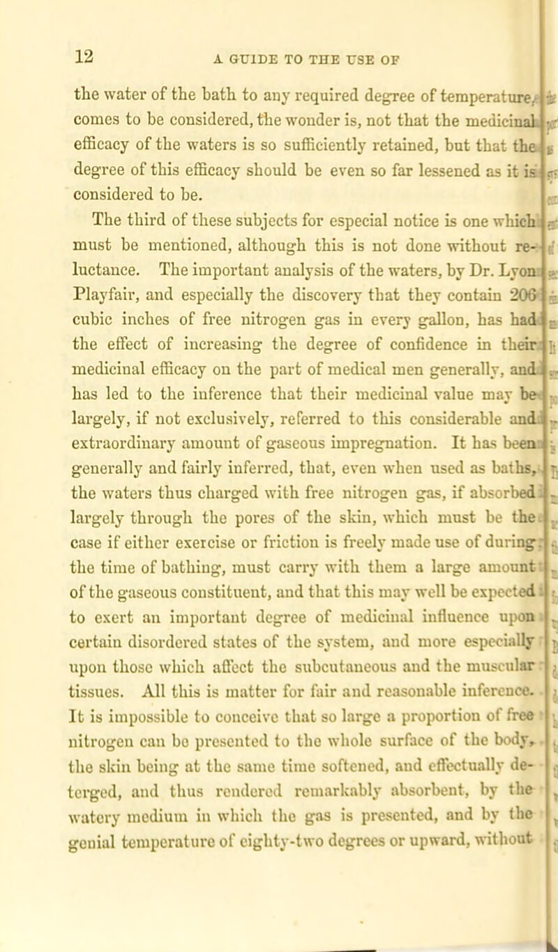 the water of the bath to any required degree of temperatureyt tl comes to be considered, the wonder is, not that the medicinak p. eflScacy of the waters is so sufficiently retained, but that flia % degree of this efficacy should be even so far lessened as it ia is considered to be. The third of these subjects for especial notice is one whicU uf must be mentioned, although this is not done without re-: c' luctance. The important analysis of the waters, by Dr. Lyom s Playfair, and especially the discovery that they contain 206' g cubic inches of free nitrogen gas in every gallon, has had< a the effect of increasing the degree of confidence in theiti j medicinal efficacy on the part of medical men generally, andi has led to the inference that their medicinal value may be< || largely, if not exclusively, referred to this considerable andt ~ extraordinary amount of gaseous impregnation. It has been generally and fairly inferred, that, even when used as baths, the waters thus charged with free nitrogen gas, if absorbed largely through the pores of the skin, which must be the case if either exercise or friction is freely made use of during the time of bathing, must carry with them a large amount of the gaseous constituent, and that this may well be expected to exert an important degree of medicinal influence upon certain disordered states of the system, and more especially upon those which affect the subcutaneous and the muscular tissues. All this is matter for fair and reasonable inference. It is impossible to conceive that so large a proportion of free nitrogcu can be presented to the whole surface of the body, the skin being at the same time softened, and cflTectually de- terged, and thus rendered remarkably absorbent, by thfr , watery medium in which the gas is presented, and by the ^ genial temperature of eighty-two degrees or upward, without
