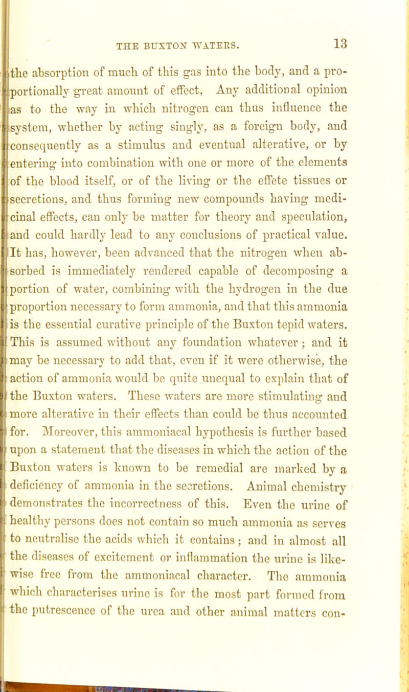 the absorption of much of this gas into the body, and a pro- portionally great amount of effect, Any additional opinion as to the way in which nitrogen can thus influence the system, whether by acting singly, as a foreign body, and consequently as a stimulus and eventual alterative, or by ■ entering into combination with one or more of the elements of the blood itself, or of the living or the effete tissues or : secretions, and thus forming new compounds having medi- cinal eflPects, can only be matter for theory and speculation, i and could hardly lead to any conclusions of practical value. It has, however, been advanced that the nitrogen when ab- sorbed is immediately rendered capable of decomposing a portion of water, combining with the hydrogen in the due proportion necessary to form ammonia, and that this ammonia is the essential curative principle of the Buxton tepid waters. This is assumed without any foundation whatever; and it may be necessary to add that, even if it were otherwise, the action of ammonia would be quite unequal to explain that of the Buxton waters. These waters are more stimulating and more alterative in their effects than could be thus accounted for. Moreover, this ammoniacal hypothesis is further based upon a statement that the diseases in which the action of the Buxton waters is known to be remedial are marked by a I deficiency of ammonia in the secretions. Animal chemistry demonstrates the incorrectness of this. Even the urine of healthy persons does not contain so much ammonia as serves to neutralise the acids which it contains; and in almost all the di seases of excitement or inflammation the urine is like- wise free from the ammoniacal character. The ammonia which characterises xirine is for the most part formed from the putrescence of the urea and other animal matters con-