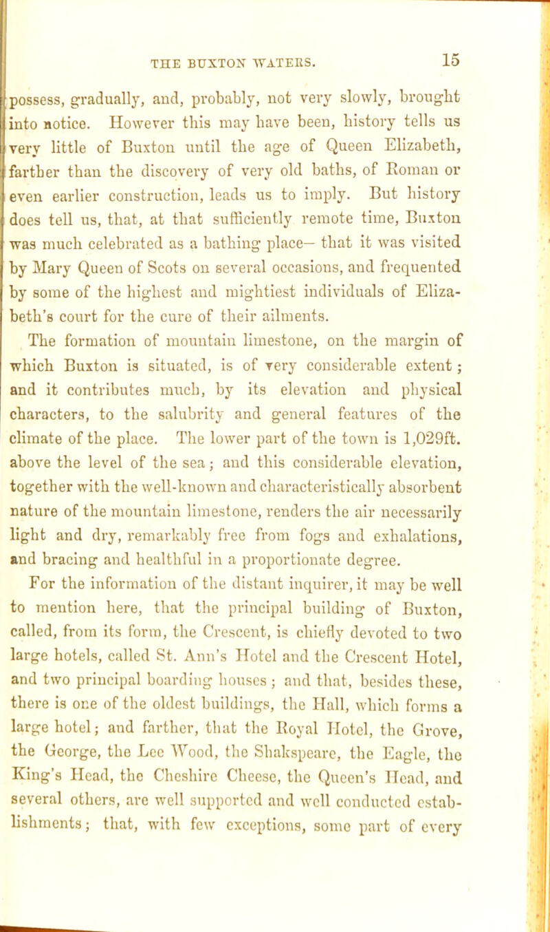 possess, gradually, and, probably, not very slowly, brought into notice. However this may have been, history tells us very little of Buxton until the age of Queen Elizabeth, farther than the discovery of very old baths, of Roman el- even earlier construction, leads us to imply. But history does tell us, that, at that sufficiently remote time, Bu.ttou was much celebrated as a bathing place— that it was visited by Mary Queen of Scots on several occasions, and frequented by some of the highest and mightiest individuals of Eliza- beth's court for the cure of their ailments. The formation of mountain limestone, on the margin of which Buxton is situated, is of very considerable extent; and it contributes much, by its elevation and physical characters, to the salubrity and general featm-es of the climate of the place. The lower part of the town is 1,029ft. above the level of the sea; and this considerable elevation, together with the well-known and characteristically absorbent nature of the mountain limestone, renders the air necessarily light and dry, remarkably free from fogs and exhalations, and bracing and healthful in a proportionate degree. For the information of the distant inquirer, it may be well to mention here, that the principal building of Buxton, called, from its form, the Crescent, is chiefly devoted to two large hotels, called St. Ann's Hotel and the Crescent Hotel, and two principal boarding houses ; and that, besides these, there is one of the oldest buildings, the Hall, which forms a large hotel; and farther, that the Royal Hotel, the Grove, the George, the Lcc Wood, the Shakspearc, the Eagle, the King's Head, the Cheshire Cheese, the Queen's Head, and several others, are well supported and well conducted estab- lishments ; that, with few exceptions, some part of every