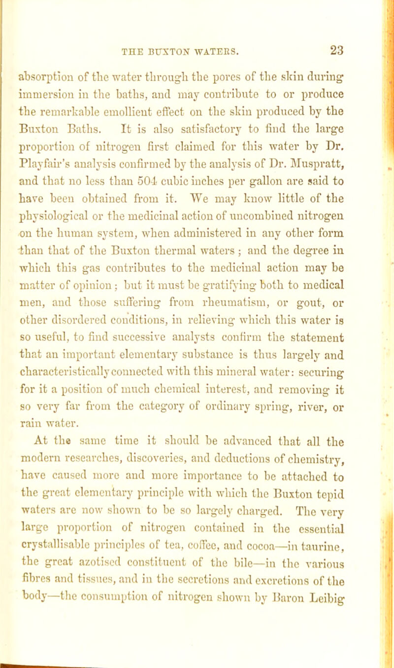 atsorption of tlie water through the pores of the slrin during immersion in the baths, and may contribute to or produce the remarkaljle emoUieut effect on the skin produced by the Buxton Baths. It is also satisfactory to find the large proportion of nitrogen first claimed for this water by Dr. Playfair's analysis confirmed by the analysis of Dr. Bluspratt, and that no less than 504 cubic inches per gallon are said to have been obtained from it. We may know little of the physiological or the medicinal action of uncombined nitrogen on the human system, when administered in any other form than that of the Buxton thermal waters ; and the degree in which this gas contributes to the medicinal action may be matter of opinion; but it must be gratifying both to medical men, and those suff'ering from rheumatism, or gout, or other disordered conditions, in relieving which this water is so useful, to find successive analysts confirm the statement that an important elementary substance is thus largely and characteristically connected with this mineral water: securing for it a position of much chemical interest, and removing it so very far from the category of ordinary spring, river, or rain water. At the same time it should be advanced that all the modern researches, discoveries, and deductions of chemistry, have caused more and more importance to be attached to the great elementary principle with which the Buxton tepid waters are now shown to be so largely charged. The very large proportion of nitrogen contained in the essential crystallisablc principles of tea, coffee, and cocoa—in taurine, the great axotiscd constituent of the bile—in the various fibres and tissues, and in the secretions and excretions of the body—the consumption of nitrogen .shown by Baron Leibig