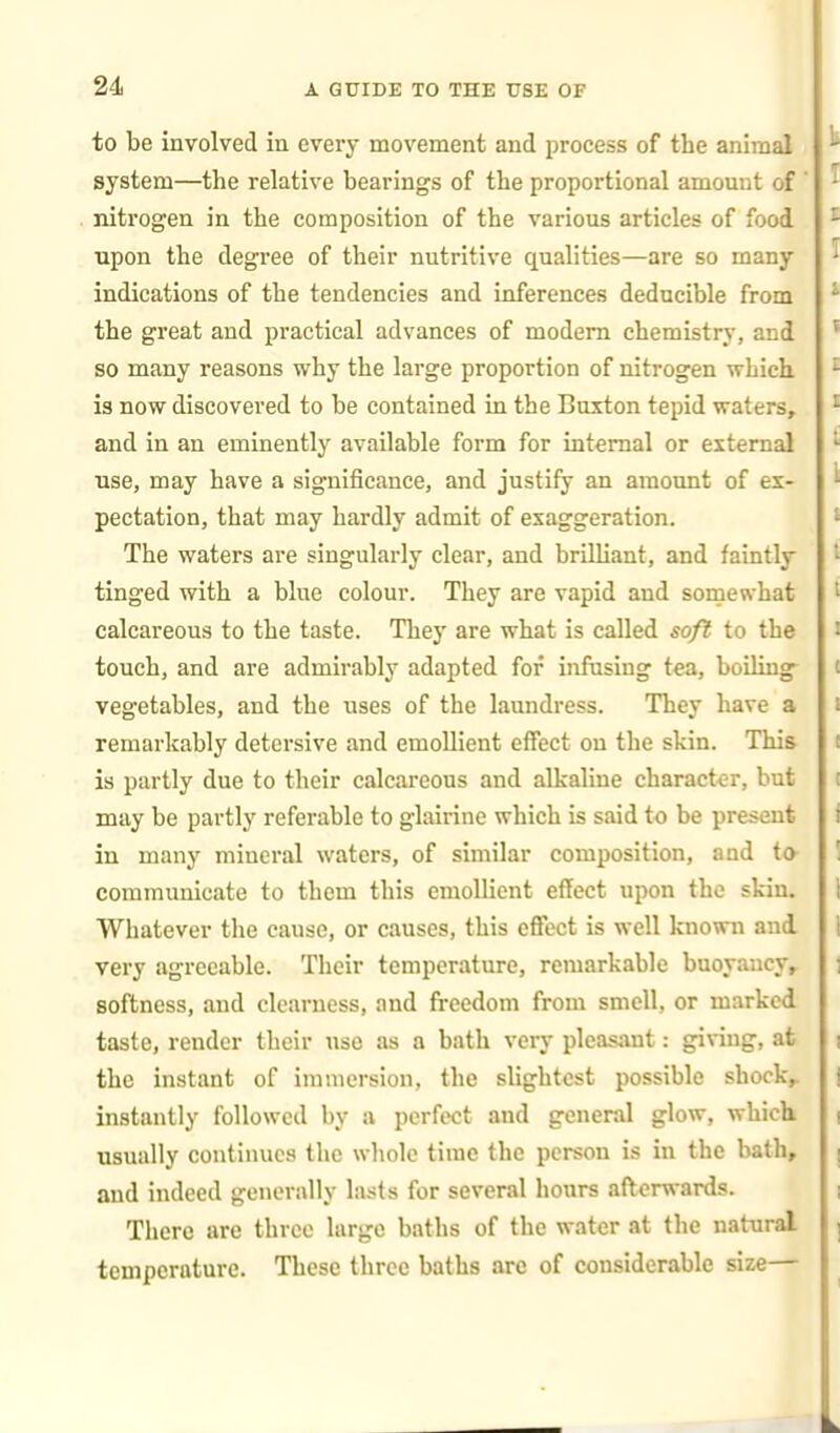 to be involved in every movement and process of the animal system—the relative bearings of the proportional amount of nitrogen in the composition of the various articles of food upon the degree of their nutritive qualities—are so many indications of the tendencies and inferences deducible from the great and practical advances of modem chemistry, and so many reasons why the large proportion of nitrogen which is now discovered to be contained in the Buxton tepid waters, and in an eminently available form for internal or external use, may have a significance, and justify an amount of ex- pectation, that may hardly admit of exaggeration. The waters are singularly clear, and brilliant, and faintly tinged with a blue colour. They are vapid and sornewhat calcareous to the taste. The}' are what is called soft to the touch, and are admirably adapted for infusing tea, boiling- vegetables, and the uses of the laundress. They have a remarkably detersive and emollient effect on tlie skin. This is partly due to their calcareous and alkaline character, but may be partly referable to glairine which is said to be present in many mineral waters, of similar composition, and to- communicate to them this emollient effect upon the skin. Whatever the cause, or causes, this effect is well known aud very agreeable. Their temperature, remarkable buoyancy, softness, and clearness, and freedom from smell, or marked taste, render their use as a bath very pleasant: giving, at the instant of immersion, the slightest possible shock, instantly followed by a perfect and general glow, which usually continues the whole time the person is in the bath, aud indeed generally lasts for several hours afterwards. There are three large baths of the water at the natural temperature. These three baths are of considerable size—