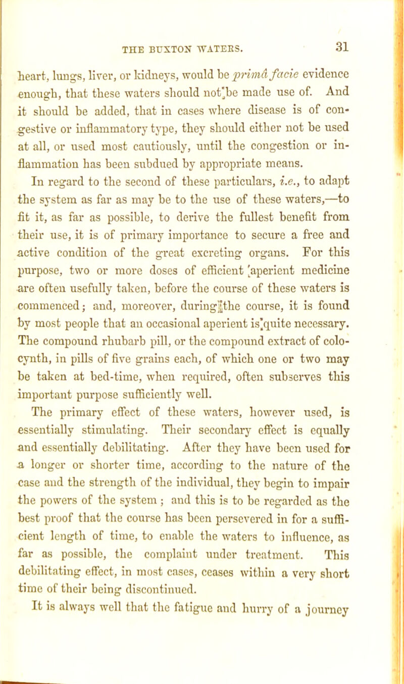 leart, liings, liver, or kidneys, would be prima facie evidence enongh, that these waters should not'be made use of. And it should be added, that in cases where disease is of con- -gestive or inflammatory type, they should either not be used at all, or used most cautiously, until the congestion or in- flammation has been subdued by appropriate means. In regard to the second of these particulars, i.e., to adapt the system as far as may be to the use of these waters,—to fit it, as far as possible, to derive the fullest benefit from their use, it is of primary importance to secure a fi'ee and active condition of the great excreting organs. For this purpose, two or more doses of efficient [aperient medicine are often usefully taken, before the course of these waters is commenced; and, moreover, duringji!the course, it is found by most people that an occasional aperient is'quite necessary. The compound rhubarb pill, or the compound extract of colo- cynth, in pills of five grains each, of which one or two may be taken at bed-time, when required, often subserves this important purpose sufficiently well. The primary effect of these waters, however used, is essentially stimulating. Their secondary effect is equally and essentially debilitating. After they have been used for a longer or shorter time, according to the nature of the case and the strength of the individual, they begin to impair the powers of the system; and this is to be regarded as the best proof that the course has been persevered in for a suffi- cient length of time, to enable the waters to influence, as far as possible, the complaint under treatment. This debilitating effect, in most cases, ceases within a very short time of their being discontinued. It is always well that the fatigue and hurry of a journey