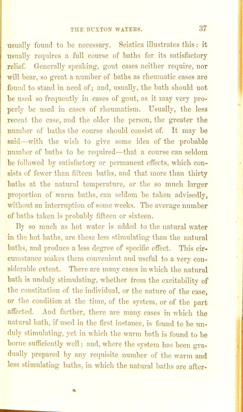 ■usually found to be necessary. Sciatica illustrates this: it usually requires a full course of baths for its satisfactory relief. Generally speaking, gout cases neither require, nor will bear, so great a number of baths as rheumatic cases are found to stand in need of; and, usually, the bath should not be used so frequently in cases of gout, as it may very pro- perly be used in cases of rheumatism. Usually, the less recent the case, and the older the person, the greater the number of baths the course should consist of. It may be said—with the wish to give some idea of the probable number of baths to be required—that a course can seldom be followed by satisfactory or permanent effects, which con- sists of fewer than fifteen baths, and that more than thirty baths at the natural temperature, or the so much larger proportion of warm baths, can seldom be taken advisedly, without an interruption of some weeks. The average number of baths taken is probably fifteen or sixteen. By so much as hot water is added to the natural water in the hot baths, are these less stimulating than the natural baths, and produce a less degree of specific effect. This cir- cumstance makes them convenient and useful to a very con- siderable extent. There are many cases in which the natural bath is unduly stimulating, whether from the excitability of the constitution of the individual, or the nature of the case, or the condition at the time, of the system, or of the part affected. And farther, there are many cases in which the natural bath, if used in the first instance, is found to be un- duly stimulating, yet in which the warm bath is found to be borne sufiicicntly well; and, where the system has been gra- dually prepared by any requisite number of the warm and less stimulating baths, in which the natural baths are after-