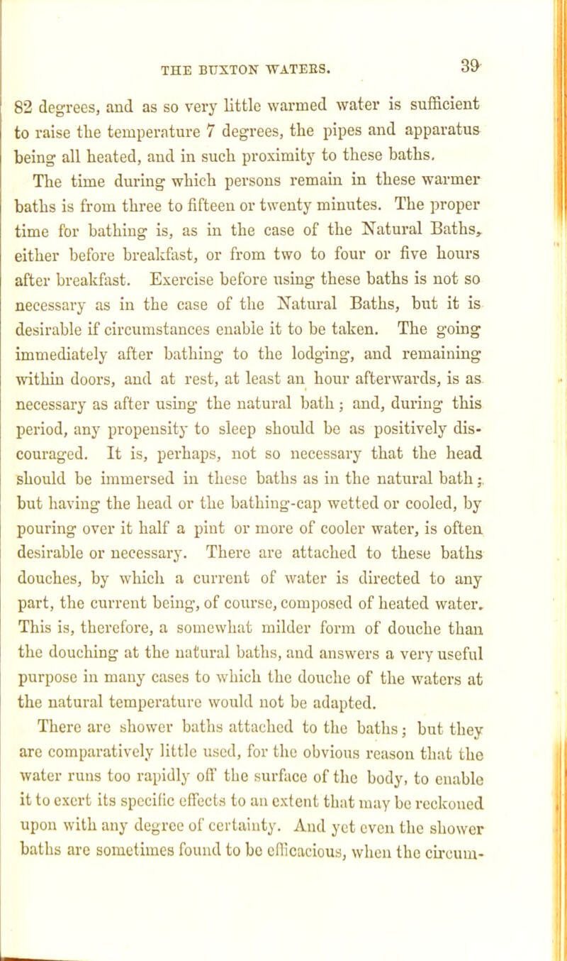 39- 82 degrees, and as so very little warmed water is sufficient to raise tlie temperature 7 degrees, the pipes and apparatus being all heated, and in such proximity to these baths. The time during which persons remain in these warmer baths is from three to fifteen or twenty minutes. The proper time for bathing is, as in the case of the Natural Baths, either before breakfast, or from two to four or five hours after breakfast. Exercise before using these baths is not so necessary as in the case of the Natural Baths, biit it is desirable if circumstances enable it to be taken. The going immediately after bathing to the lodging, and remaining within doors, and at rest, at least an hour afterwards, is as. necessary as after using the natural bath; and, during this period, any propensity to sleep should be as positively dis- couraged. It is, perhaps, not so necessary that the head should be immersed in these baths as in the natural bath;. but having the head or the bathing-cap wetted or cooled, by pouring over it half a pint or more of cooler water, is often desirable or necessary. There are attached to these baths douches, by whicli a current of water is directed to any part, the current being, of course, composed of heated water. This is, therefore, a somewhat milder form of douche than the douching at the natural baths, and answers a very useful purpose in many cases to which the douche of the waters at the natural temperature would not be adapted. There are shower baths attached to the baths; but they are comparatively little used, for the obvious reason that the water runs too rapidly ofi' the surface of the body, to enable it to exert its specific effects to an extent that may be reckoned upon with any degree of certainty. And yet even the shower baths are sometimes found to be efficacious, when the cLrcum-