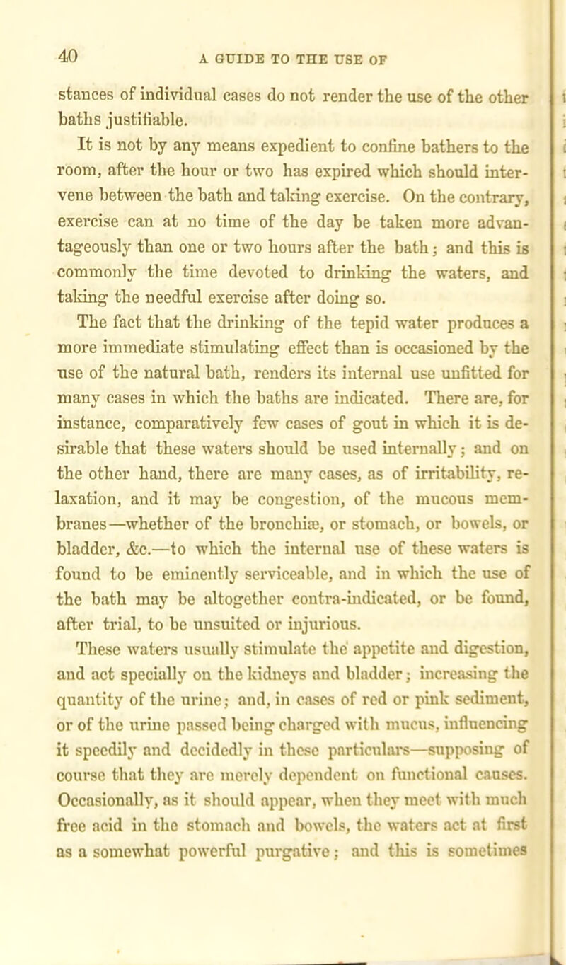 stances of individual cases do not render the use of the other baths justifiable. It is not by any means expedient to confine bathers to the room, after the hour or two has expired which should inter- vene between the bath and taking exercise. On the contrary, exercise can at no time of the day be taken more advan- tageously than one or two hours after the bath; and this is commonly the time devoted to drinking the waters, and taking the needful exercise after doing so. The fact that the drinking of the tepid water produces a more immediate stimulating effect than is occasioned by the use of the natural bath, renders its internal use unfitted for many cases in which the baths are indicated. There are, for instance, comparatively few cases of gout in which it is de- sirable that these waters should be used internally; and on the other hand, there are many cases, as of irritability, re- laxation, and it may be congestion, of the mucous mem- branes—whether of the bronchise, or stomach, or bowels, or bladder, &c.—to which the internal use of these waters is found to be eminently serviceable, and in which the use of the bath may be altogether contra-indicated, or be found, after trial, to be unsuited or injurious. These waters usually stimulate the appetite and digestion, and act specially on the kidneys and bladder; increasing the quantity of the urine; and, in cases of red or pink sediment, or of the urine passed being charged with mucus, influencing it speedily and decidedly in these particnlais—supposing of course that they are merely dependent on functional causes. Occasionally, as it should appear, when they meet with much free acid in the stomach and bowels, the waters act at first as a somewhat powerful purgative; and this is sometimes