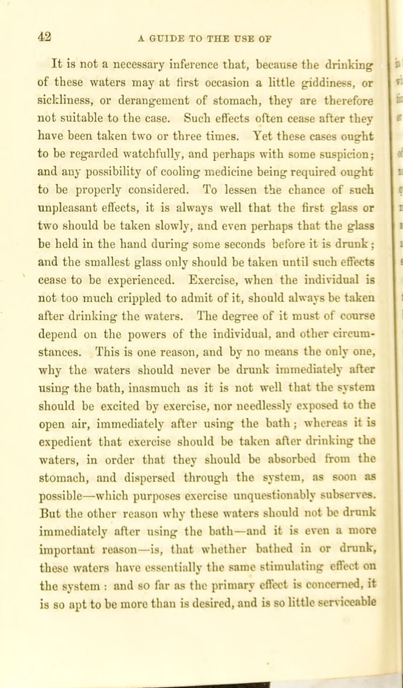 It is not a necessary inference that, because the drinking of these waters may at first occasion a little giddiness, or sickliness, or derangement of stomach, they are therefore not suitable to the case. Such effects often cease after they have been taken two or three times. Yet these cases ought to be regarded watchfully, and perhaps with some suspicion; and any possibility of cooling medicine being required ought to be properly considered. To lessen the chance of such unpleasant effects, it is always well that the first glass or two should be taken slowly, and even perhaps that the glass be held in the hand during some seconds before it is drunk; and the smallest glass only should be taken until such effects cease to be experienced. Exercise, when the individual is not too much crippled to admit of it, should always be taken after drinking the waters. The degree of it must of course depend on the powers of the individual, and other circum- stances. This is one reason, and by no means the only one, why the waters should never be drunk immediately after using the bath, inasmuch as it is not well that the system should be excited by exercise, nor needlessly exposed to the open air, immediately after using the bath ; whereas it is expedient that exercise should be taken after drinking the waters, in order that they should he absorbed from the stomach, and dispersed through the system, as soon as possible—which purposes exercise unquestionably subserves. But the other reason why these waters should not be drunk immediately after using the bath—and it is even a more important reason—is, that whether bathed in or drunk, these waters have essentially the same stimulating effect on the system : and so far as the primary effect is concerned, it is so apt to be more than is desired, aud is so little serviceable