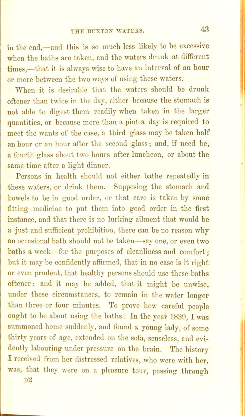 in the end—and this is so much less likely to be excessive ■when the baths are taken, and the waters drunk at different times,—that it is always wise to have an interval of an hour or more between the two ways of using these waters. When it is desirable that the waters should be drunk oftener than twice in the day, either because the stomach is not able to digest them readily when taken in the larger quantities, or because more than a pint a day is required to meet the wants of the case, a third glass may be taken half an hour or an hour after the second glass; and, if need be, a fourth glass about two hours after luncheon, or about the same time after a light dinner. Persons in health should not either bathe repeatedly in these waters, or drink them. Supposing the stomach and bowels to be in good order, or that care is taken by some fitting medicine to put them into good order in the first instance, and that there is no lurking ailment that would be a just and sufficient prohibition, thei'e can be no reason why an occasional bath should not be taken—say one, or even two baths a week—for the purposes of cleanliness and comfort; but it may be confidently affirmed, that in no case is it right or even prudent, that healthy persons should xise these baths oftener; and it may be added, that it might be unwise, under these circumstances, to remain in the water longer than three or four minutes. To prove how careful people ought to be about using the baths : In the year 1839, I was summoned home suddenly, and found a young lady, of some thirty years of age, extended on the sofa, senseless, and evi- dently labouring under pressure on the brain. The history I received from her distressed relatives, who were with her, was, that they were on a pleasure tour, passing through d2