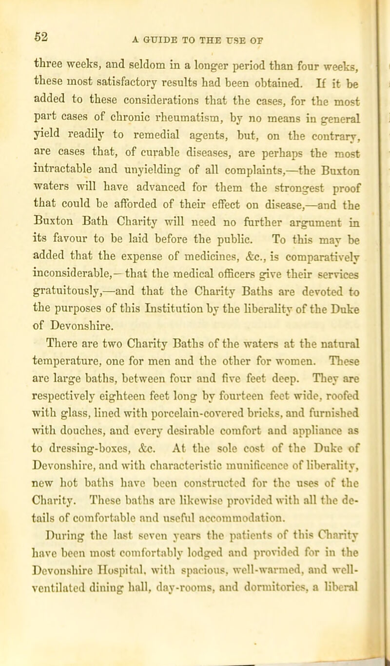 three weeks, and seldom in a longer period than four weeks, these most satisfactory results had been obtained. If it be added to these considerations that the cases, for the most part cases of chronic rheumatism, by no means in general yield readily to remedial agents, but, on the contrary, are cases that, of curable diseases, are perhaps the most inti-actable and unyielding of all complaints,—the Buxton waters will have advanced for them the strongest proof that could be afforded of their effect on disease,—and the Buxton Bath Charity will need no further argument in its favour to be laid before the public. To this may be added that the expense of medicines, &c., is comparatively inconsiderable,— that the medical officers give their services gratuitously,—and that the Charity Baths are devoted to the purposes of this Institution by the liberality of the Duke of Devonshire. There are two Charity Baths of the waters at the natural temperature, one for men and the other for women. These are large baths, between four and five feet deep. They are respectively eighteen feet long by fourteen feet wide, roofed with glass, lined with porcelain-covered bricks, and furnished with douches, and every desirable comfort and appliance as to dressing-boxes, &c. At the sole cost of the Duke of Devonshire, and with characteristic munificence of liberality, new hot baths have been constructed for the uses of the Charity. These baths arc likewise provided with all the de- tails of comfortable and useful accommodation. During the last seven years the patients of this Charity have been most comfortably lodged and provided for in the Devonshire Hospital, with spacious, woll-warmed, and well- ventilated dining hall, day-rooms, and dormitories, a liberal