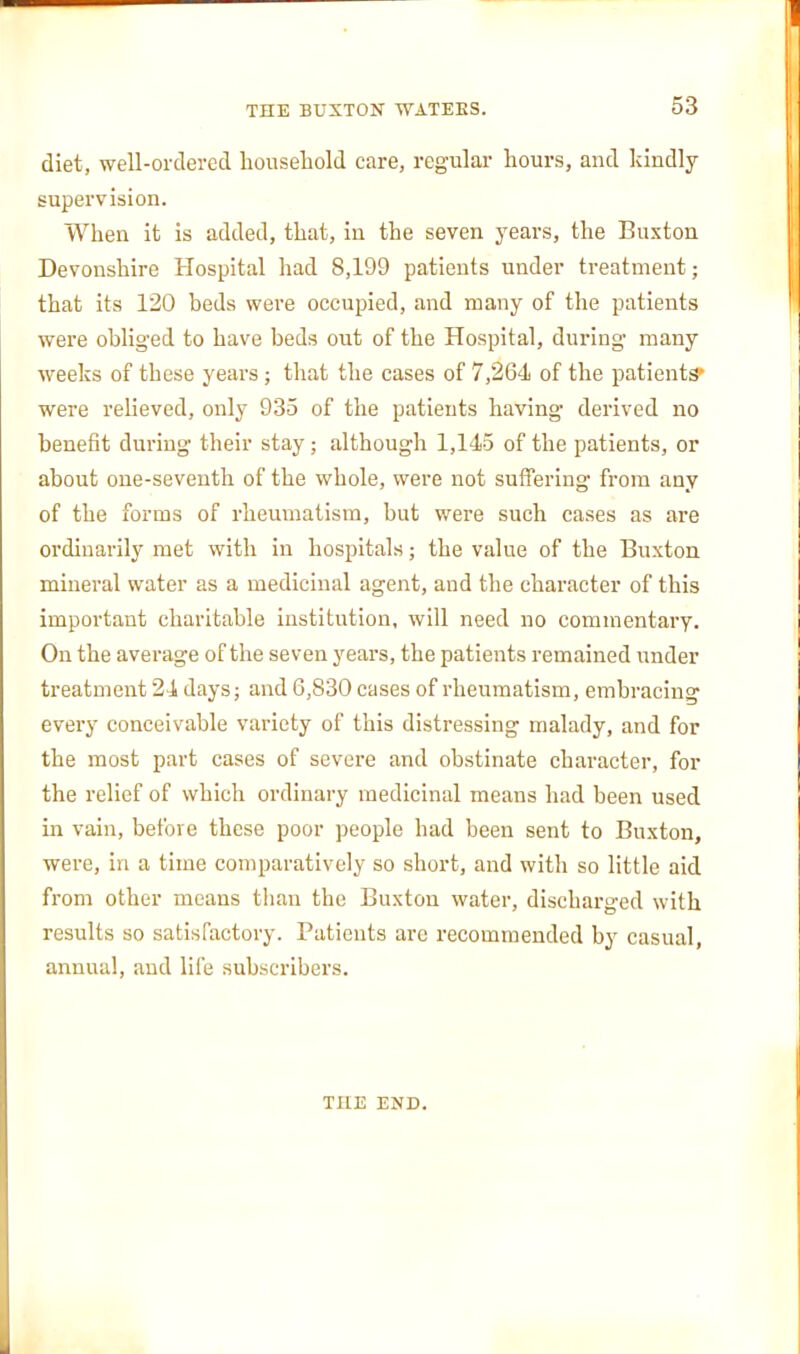 diet, well-ordered household care, regular hours, and kindly supervision. When it is added, that, in the seven years, the Buxton Devonshire Hospital had 8,199 patients under treatment; that its 120 beds were occupied, and many of the patients were obliged to have beds out of the Hospital, during many weeks of these years; that the cases of 7,264 of the patients' were relieved, only 935 of the patients having derived no benefit during their stay; although 1,145 of the patients, or about one-seventh of the whole, were not suffering from any of the forms of rheumatism, but were such cases as are ordinarily met with in hospitals; the value of the Buxton mineral water as a medicinal agent, and the character of this important charitable institution, will need no commentary. On the average of the seven years, the patients remained iinder treatment 24 days; and 6,830 cases of rheumatism, embracing every conceivable variety of this distressing malady, and for the most part cases of severe and obstinate character, for the relief of which ordinary medicinal means had been used in vain, before these poor people had been sent to Buxton, were, in a time comparatively so short, and with so little aid from other means than the Buxton water, discharged with results so satisfactory. Patients are recommended by casual, annual, and life subscribers. THE END.