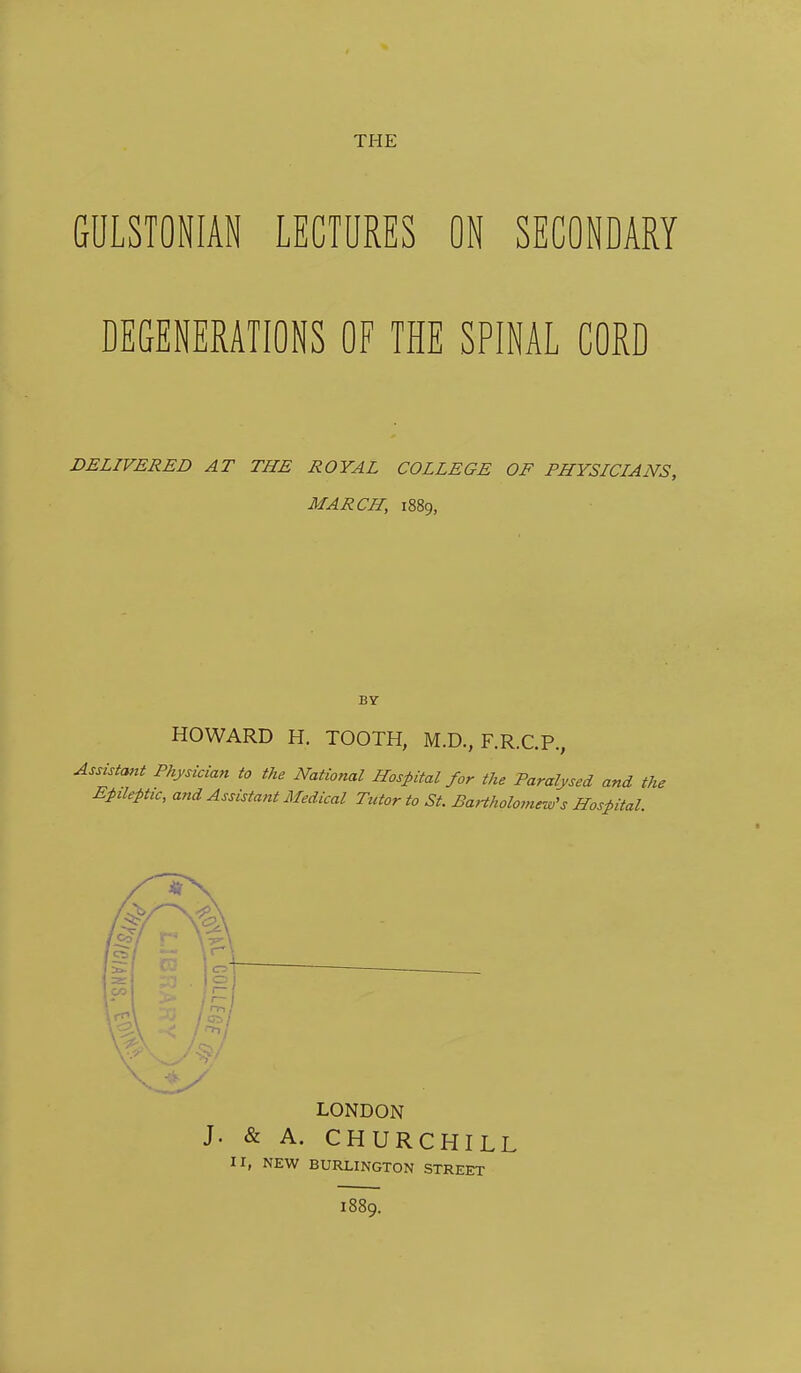 THE GULSTONIAN LECTURES ON SECONDARY DEGENERATIONS OF THE SPINAL CORD DELIVERED AT THE ROYAL COLLEGE OF PHYSICIANS, MARCH, 1889, BY HOWARD H. TOOTH, M.D., F.R.C.P., Assistant Physician to the National Hospital for the Paralysed and the Epileptic, and Assistant Medical Tutor to St. BaHholornew's Hospital. LONDON J. & A. CHURCHILL II, NEW BURLINGTON STREET 1889.