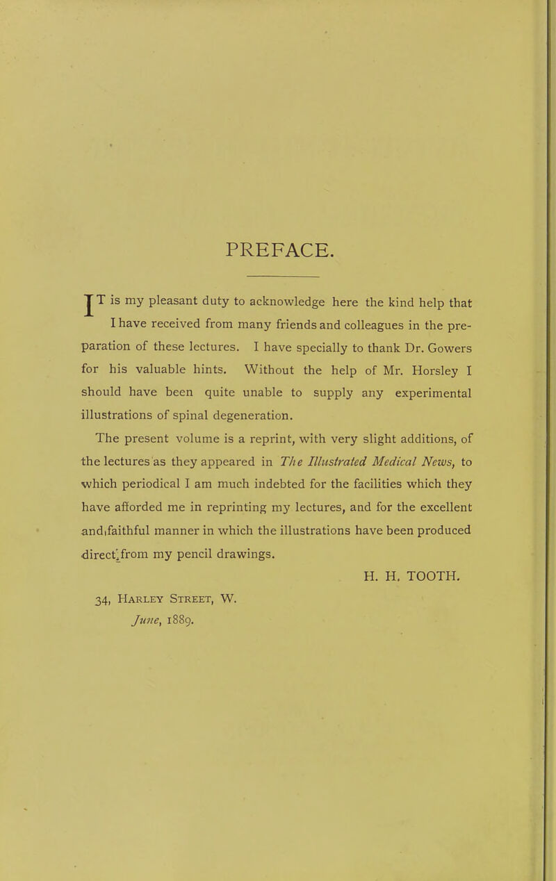 PREFACE. J T is my pleasant duty to acknowledge here the kind help that I have received from many friends and colleagues in the pre- paration of these lectures. I have specially to thank Dr. Gowers for his valuable hints. Without the help of Mr. Horsley I should have been quite unable to supply any experimental illustrations of spinal degeneration. The present volume is a reprint, with very slight additions, of the lectures as they appeared in The Illustrated Medical News, to which periodical I am much indebted for the facilities which they have afforded me in reprinting my lectures, and for the excellent andifaithful manner in which the illustrations have been produced directlfrom my pencil drawings. H. H. TOOTH. 34, Harley Street, W. Ju7te, 1889.