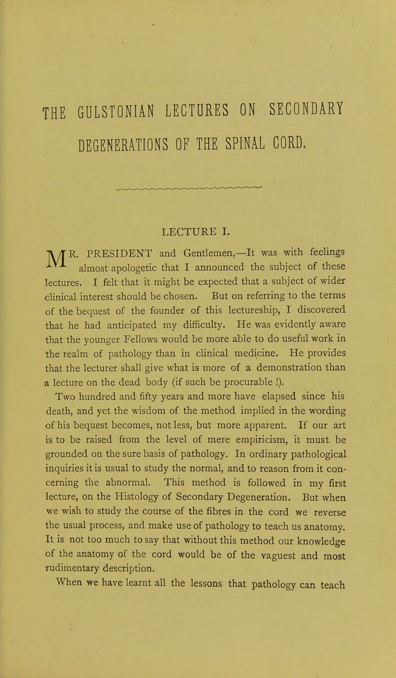 THE GULSTONIAN LECTURES ON SECONDARY DEGENERATIONS OF THE SPINAL CORD. LECTURE I. TV/TR. PRESIDENT and Gentlemen—It was with feelings ^ almost apologetic that I announced the subject of these lectures. I felt that it might be expected that a subject of wider clinical interest should be chosen. But on referring to the terms of the bequest of the founder of this lectureship, I discovered that he had anticipated my difficulty. He was evidently aware that the younger Fellows would be more able to do useful work in the realm of pathology than in clinical medicine. He provides that the lecturer shall give what is more of a demonstration than a lecture on the dead body (if such be procurable !). Two hundred and fifty years and more have elapsed since his death, and yet the wisdom of the method implied in the wording of his bequest becomes, not less, but more apparent. If our art is to be raised from the level of mere empiricism, it must be grounded on the sure basis of pathology. In ordinary pathological inquiries it is usual to study the normal, and to reason from it con- cerning the abnormal. This method is followed in my first lecture, on the Histology of Secondary Degeneration. But when we wish to study the course of the fibres in the cord we reverse the usual process, and make use of pathology to teach us anatomy. It is not too much to say that without this method our knowledge of the anatomy of the cord would be of the vaguest and most rudimentary description. When we have learnt all the lessons that pathology can teach