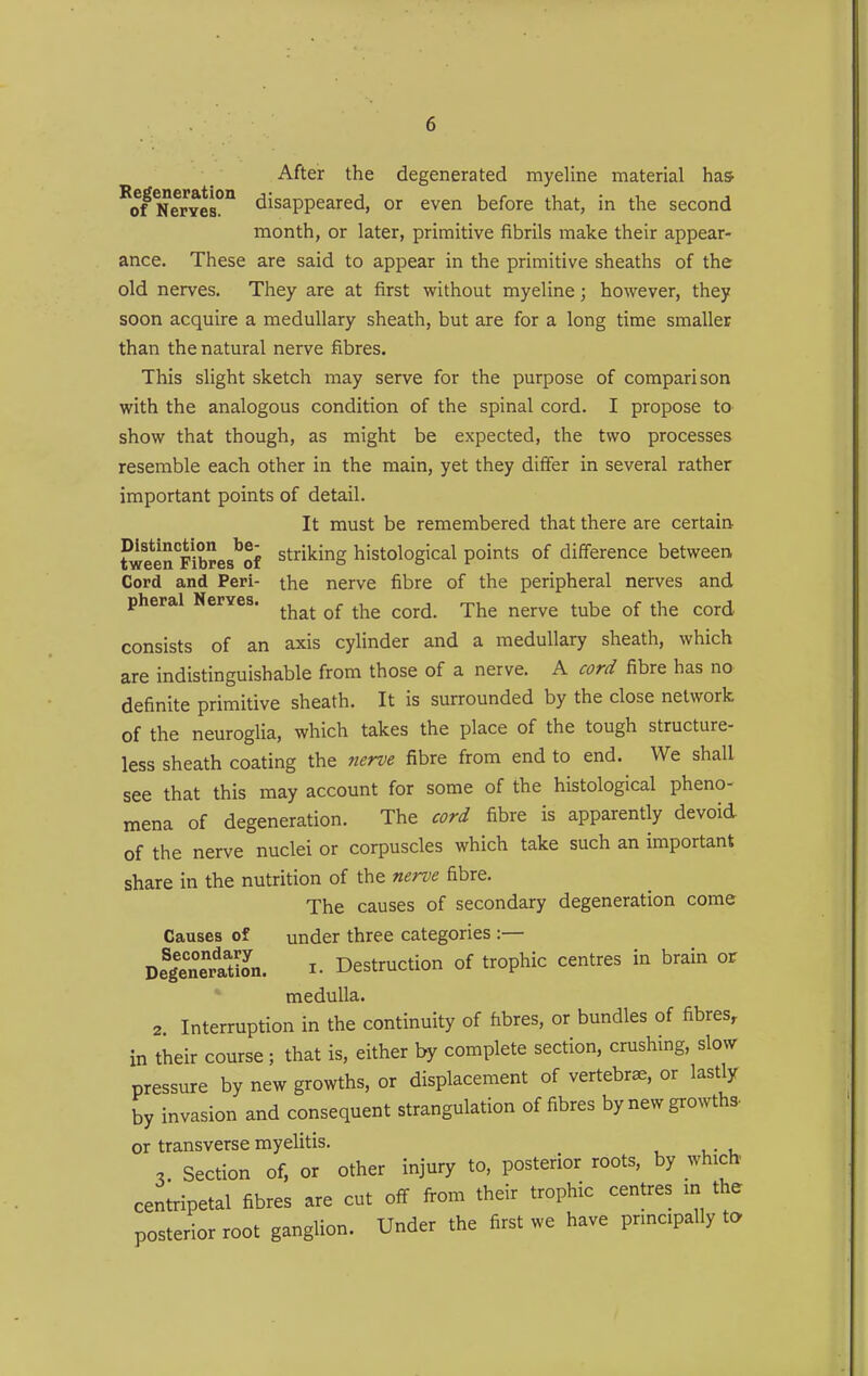 After the degenerated myeline material has ^of ^er¥es°° ^^^^PP^^''^^' °^ ^^^^ before that, in the second month, or later, primitive fibrils make their appear- ance. These are said to appear in the primitive sheaths of the old nerves. They are at first without myeline; however, they soon acquire a medullary sheath, but are for a long time smaller than the natural nerve fibres. This slight sketch may serve for the purpose of comparison with the analogous condition of the spinal cord. I propose to show that though, as might be expected, the two processes resemble each other in the main, yet they differ in several rather important points of detail. It must be remembered that there are certain tween'^Fibres^of striking histological points of difference between Cord and Peri- the nerve fibre of the peripheral nerves and pheral Nerves. ^^^^ ^^^^ ^^^^^ ^^^^ ^^^^ consists of an axis cylinder and a medullary sheath, which are indistinguishable from those of a nerve. A cord fibre has no definite primitive sheath. It is surrounded by the close network of the neuroglia, which takes the place of the tough structure- less sheath coating the nerve fibre from end to end. We shall see that this may account for some of the histological pheno- mena of degeneration. The cord fibre is apparently devoid of the nerve nuclei or corpuscles which take such an important share in the nutrition of the nerve fibre. The causes of secondary degeneration come Causes of under three categories :— De|en?rSn. i- Destruction of trophic centres in brain or * medulla. 2 Interruption in the continuity of fibres, or bundles of fibres, in their course ; that is, either complete section, crushing, slovr pressure by new growths, or displacement of vertebra, or lastly by invasion and consequent strangulation of fibres by new growths- or transverse myelitis. , Section of, or other injury to, posterior roots, by which centripetal fibres are cut off fi-om their trophic centres in the posterior root ganglion. Under the first we have prmcipally to