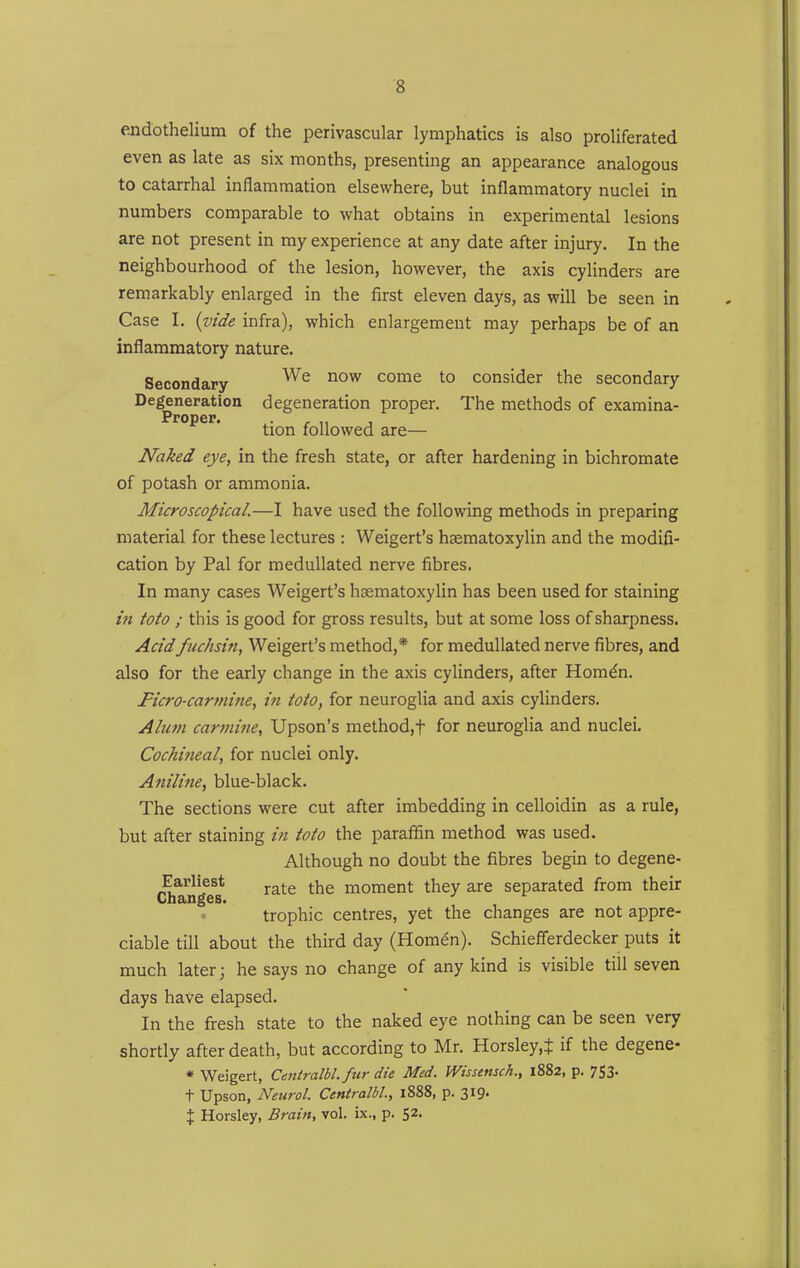 endothelium of the perivascular lymphatics is also proliferated even as late as six months, presenting an appearance analogous to catarrhal inflammation elsewhere, but inflammatory nuclei in numbers comparable to what obtains in experimental lesions are not present in my experience at any date after injury. In the neighbourhood of the lesion, however, the axis cylinders are remarkably enlarged in the first eleven days, as will be seen in Case I. {vide infra), which enlargement may perhaps be of an inflammatory nature. Secondary ^^^ come to consider the secondary Degeneration degeneration proper. The methods of examina- Proper. ^ ,, tion followed are— Naked eye, in the fresh state, or after hardening in bichromate of potash or ammonia. Microscopical.—I have used the following methods in preparing material for these lectures : Weigert's haematoxylin and the modifi- cation by Pal for meduUated nerve fibres. In many cases Weigert's haematoxylin has been used for staining in toto ; this is good for gross results, but at some loss of sharpness. Acidfuchsin, Weigert's method,* for meduUated nerve fibres, and also for the early change in the axis cylinders, after Hom^n. Ficro-carmine, in toto, for neuroglia and axis cylinders. Alum carmine, Upson's method,t for neuroglia and nuclei. Cochineal, for nuclei only. Anilijie, blue-black. The sections were cut after imbedding in celloidin as a rule, but after staining in toto the paraffin method was used. Although no doubt the fibres begin to degene- Earliest ^^^^ ^j^g moment they are separated from their Changes. trophic centres, yet the changes are not appre- ciable till about the third day (Homen). Schiefferdecker puts it much later; he says no change of any kind is visible till seven days have elapsed. In the fresh state to the naked eye nothing can be seen very shortly after death, but according to Mr. Horsley.J if the degene- • Weigert, Centralbl. fur die Med. Wissensch., 1882, p. 753. t Upson, Neurol. Centralbl., 1888, p. 319. X Horsley, Brain, vol. ix., p. 52.