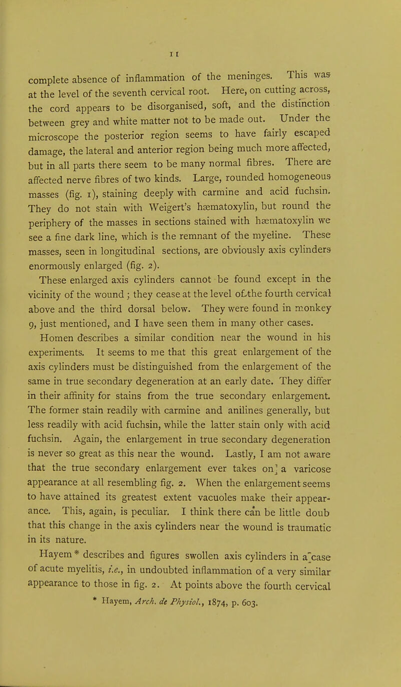 complete absence of inflammation of the meninges. This was at the level of the seventh cervical root. Here, on cutting across, the cord appears to be disorganised, soft, and the distinction between grey and white matter not to be made out. Under the microscope the posterior region seems to have fairly escaped damage, the lateral and anterior region being much more affected, but in all parts there seem to be many normal fibres. There are affected nerve fibres of two kinds. Large, rounded homogeneous masses (fig. i), staining deeply with carmine and acid fuchsin. They do not stain with Weigert's haematoxylin, but round the periphery of the masses in sections stained with haematoxylin we see a fine dark line, which is the remnant of the myeline. These masses, seen in longitudinal sections, are obviously axis cylinders enormously enlarged (fig. 2). These enlarged axis cylinders cannot be found except in the vicinity of the wound ; they cease at the level oLthe fourth cervical above and the third dorsal below. They were found in monkey 9, just mentioned, and I have seen them in many other cases. Homen describes a similar condition near the wound in his experiments. It seems to me that this great enlargement of the axis cylinders must be distinguished from the enlargement of the same in true secondary degeneration at an early date. They differ in their affinity for stains from the true secondary enlargement. The former stain readily with carmine and anilines generally, but less readily with acid fuchsin, while the latter stain only with acid fuchsin. Again, the enlargement in true secondary degeneration is never so great as this near the wound. Lastly, I am not aware that the true secondary enlargement ever takes on] a varicose appearance at all resembling fig. 2. When the enlargement seems to have attained its greatest extent vacuoles make their appear- ance. This, again, is peculiar. I think there can be little doub that this change in the axis cylinders near the wound is traumatic in its nature. Hayem * describes and figures swollen axis cylinders in a'case of acute myelitis, i.e., in undoubted inflammation of a very similar appearance to those in fig. 2. At points above the fourth cervical * Hayem, Arch, de Physiol., 1874, P- 603.