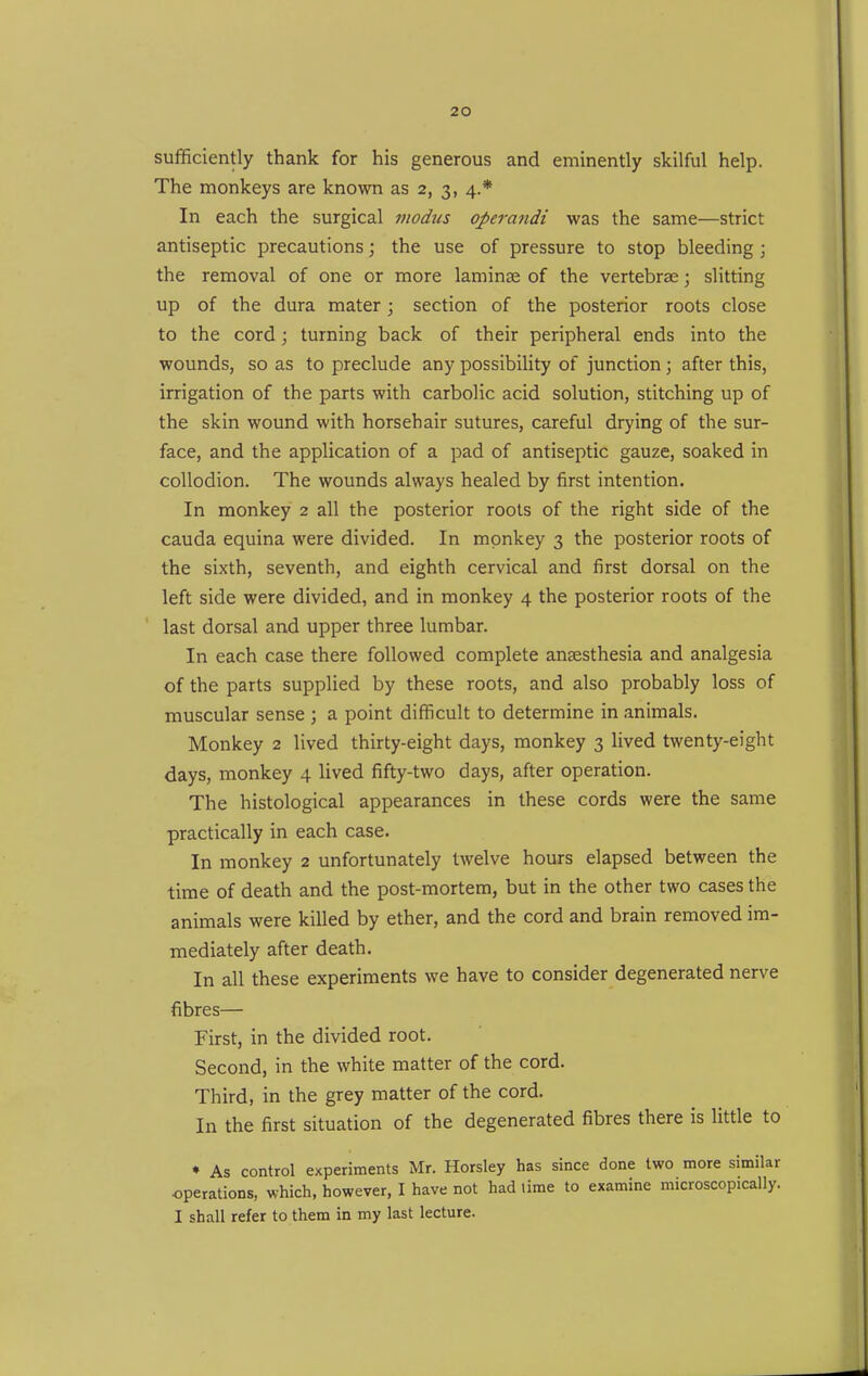 sufficiently thank for his generous and eminently skilful help. The monkeys are known as 2, 3, 4.* In each the surgical modus operandi was the same—strict antiseptic precautions; the use of pressure to stop bleeding ; the removal of one or more laminae of the vertebrae; slitting up of the dura mater; section of the posterior roots close to the cord; turning back of their peripheral ends into the wounds, so as to preclude any possibility of junction; after this, irrigation of the parts with carbolic acid solution, stitching up of the skin wound with horsehair sutures, careful drying of the sur- face, and the application of a pad of antiseptic gauze, soaked in collodion. The wounds always healed by first intention. In monkey 2 all the posterior roots of the right side of the Cauda equina were divided. In monkey 3 the posterior roots of the sixth, seventh, and eighth cervical and first dorsal on the left side were divided, and in monkey 4 the posterior roots of the last dorsal and upper three lumbar. In each case there followed complete anaesthesia and analgesia of the parts supplied by these roots, and also probably loss of muscular sense ; a point difficult to determine in animals. Monkey 2 lived thirty-eight days, monkey 3 lived twenty-eight days, monkey 4 lived fifty-two days, after operation. The histological appearances in these cords were the same practically in each case. In monkey 2 unfortunately twelve hours elapsed between the time of death and the post-mortem, but in the other two cases the animals were killed by ether, and the cord and brain removed im- mediately after death. In all these experiments we have to consider degenerated nerve fibres— First, in the divided root. Second, in the white matter of the cord. Third, in the grey matter of the cord. In the first situation of the degenerated fibres there is little to ♦ As control experiments Mr. Horsley has since done two more similar operations, which, however, I have not had lime to examine microscopically. I shall refer to them in my last lecture.