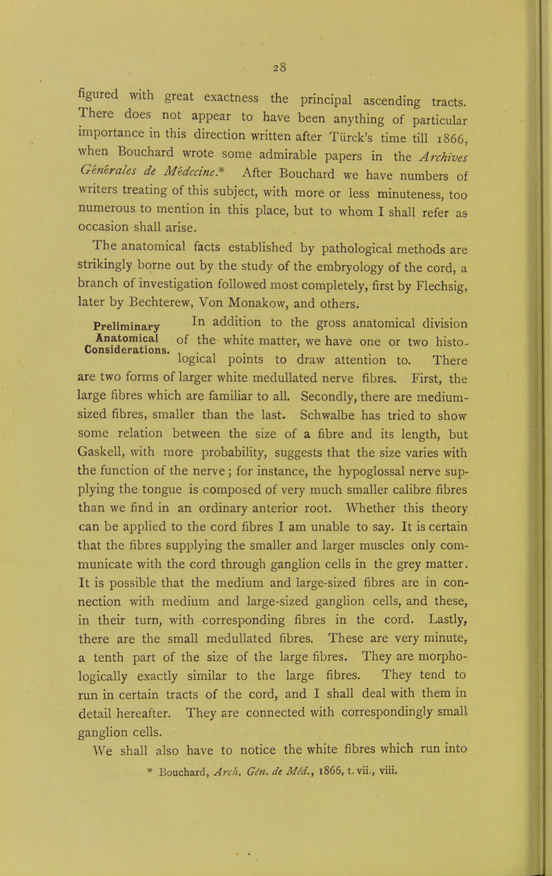 figured with great exactness the principal ascending tracts. There does not appear to have been anything of particular importance in this direction written after Turck's time till 1866, when Bouchard wrote some admirable papers in the Archives Generales de Medccme* After Bouchard we have numbers of writers treating of this subject, with more or less minuteness, too numerous to mention in this place, but to whom I shall refer as occasion shall arise. The anatomical facts established by pathological methods are strikingly borne out by the study of the embryology of the cord, a branch of investigation followed most completely, first by Flechsig, later by Bechterew, Von Monakow, and others. Preliminary ^ addition to the gross anatomical division Anatomical of the white matter, we have one or two histo- Considerations. ... logical points to draw attention to. There are two forms of larger white meduUated nerve fibres. First, the large fibres which are familiar to all. Secondly, there are medium- sized fibres, smaller than the last. Schwalbe has tried to show some relation between the size of a fibre and its length, but Gaskell, with more probability, suggests that the size varies with the function of the nerve; for instance, the hypoglossal nerve sup- plying the tongue is composed of very much smaller calibre fibres than we find in an ordinary anterior root. Whether this theory can be applied to the cord fibres I am unable to say. It is certain that the fibres supplying the smaller and larger muscles only com- municate with the cord through ganglion cells in the grey matter. It is possible that the medium and large-sized fibres are in con- nection with medium and large-sized ganglion cells, and these, in their turn, with corresponding fibres in the cord. Lastly, there are the small medullated fibres. These are very minute, a tenth part of the size of the large fibres. They are morpho- logically exactly similar to the large fibres. They tend to run in certain tracts of the cord, and I shall deal with them in detail hereafter. They are connected with correspondingly small ganglion cells. We shall also have to notice the white fibres which run into * Bouchard, Arch. Gen. de Med., i865, t. vii., viii.