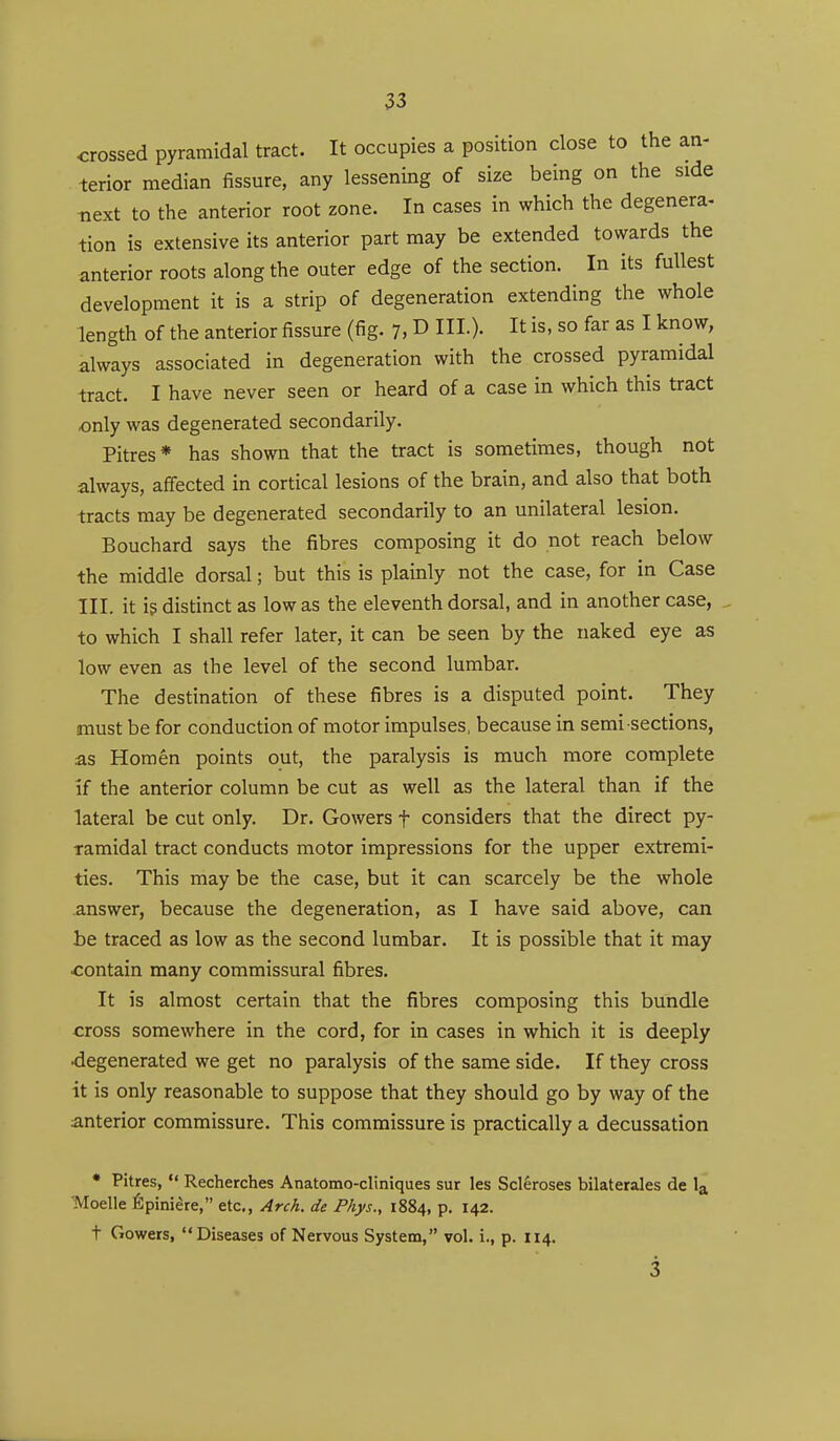 crossed pyramidal tract. It occupies a position close to the an- terior median fissure, any lessening of size being on the side next to the anterior root zone. In cases in which the degenera- tion is extensive its anterior part may be extended towards the anterior roots along the outer edge of the section. In its fullest development it is a strip of degeneration extending the whole length of the anterior fissure (fig. 7, D III.). It is, so far as I know, always associated in degeneration with the crossed pyramidal •tract. I have never seen or heard of a case in which this tract only was degenerated secondarily. Pitres* has shown that the tract is sometimes, though not always, affected in cortical lesions of the brain, and also that both tracts may be degenerated secondarily to an unilateral lesion. Bouchard says the fibres composing it do not reach below the middle dorsal; but this is plainly not the case, for in Case III. it is distinct as low as the eleventh dorsal, and in another case, to which I shall refer later, it can be seen by the naked eye as low even as the level of the second lumbar. The destination of these fibres is a disputed point. They must be for conduction of motor impulses, because in semi sections, as Horn en points out, the paralysis is much more complete if the anterior column be cut as well as the lateral than if the lateral be cut only. Dr. Gowers f considers that the direct py- ramidal tract conducts motor impressions for the upper extremi- ties. This may be the case, but it can scarcely be the whole answer, because the degeneration, as I have said above, can be traced as low as the second lumbar. It is possible that it may contain many commissural fibres. It is almost certain that the fibres composing this bundle cross somewhere in the cord, for in cases in which it is deeply degenerated we get no paralysis of the same side. If they cross it is only reasonable to suppose that they should go by way of the anterior commissure. This commissure is practically a decussation • Pitres,  Recherches Anatomo-cliniques sur les Scleroses bilaterales de la Moelle fipiniere, etc., Arch, de Phys., 1884, P- I42- t Gowers, Diseases of Nervous System, vol. i., p. 114. 3