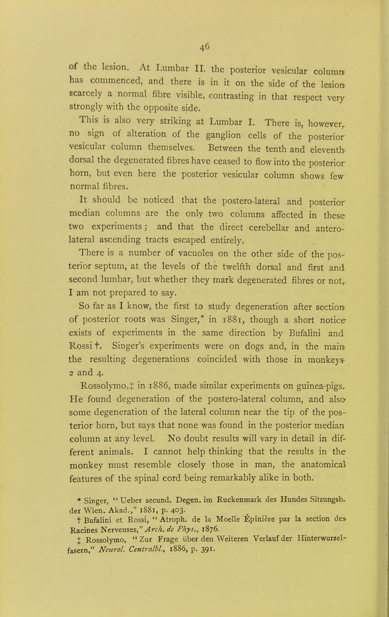 of the lesion. At Lumbar II. the posterior vesicular column has commenced, and there is in it on the side of the lesion scarcely a normal fibre visible, contrasting in that respect very strongly with the opposite side. This is also very striking at Lumbar I. There is, however,, no sign of alteration of the ganglion cells of the posterior vesicular column themselves. Between the tenth and eleventh dorsal the degenerated fibres have ceased to flow into the posterior horn, but even here the posterior vesicular column shows few normal fibres. It should be noticed that the posterolateral and posterior median columns are the only two columns affected in these two experiments; and that the direct cerebellar and antero- lateral ascending tracts escaped entirely. There is a number of vacuoles on the other side of the pos- terior septum, at the levels of the twelfth dorsal and first and second lumbar, but whether they mark degenerated fibres or not^ 1 am not prepared to say. So far as I know, the first to study degeneration after section^ of posterior roots was Singer,* in 1881, though a short notice exists of experiments in the same direction by Bufalini and Rossi t. Singer's experiments were on dogs and, in the main the resulting degenerations coincided with those in monkeys- 2 and 4. RossolymOjJ in 1886, made similar experiments on guinea-pigs. He found degeneration of the postero-lateral column, and also^ some degeneration of the lateral column near the tip of the pos- terior horn, but says that none was found in the posterior median column at any level. No doubt results will vary in detail in dif- ferent animals. I cannot help thinking that the results in the monkey must resemble closely those in man, the anatomical features of the spinal cord being remarkably alike in both. * Singer,  Ueber secund. Degen. im Ruckenmark des Hundes Sitzungsb, der Wien. Akad., 1881, p. 403. t Bufalini et Rossi,  Atroph. de la Moelle Epiniere par la section des Racines Nerveuses,^rf/». de Phys,, 1876. X Rossolymo,  Zur Frage iiber den Weiteren Verlaufder Hinterwurzel- fasern, Neurol. Centralbl, i886, p. 391.