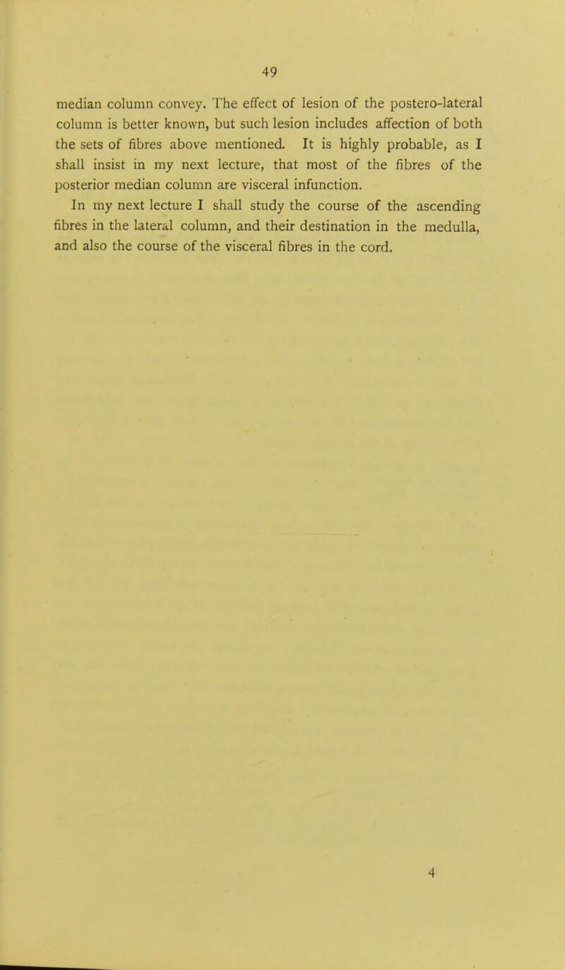 median column convey. The effect of lesion of the postero-lateral column is better known, but such lesion includes affection of both the sets of fibres above mentioned. It is highly probable, as I shall insist in my next lecture, that most of the fibres of the posterior median column are visceral infunction. In my next lecture I shall study the course of the ascending fibres in the lateral column, and their destination in the medulla, and also the course of the visceral fibres in the cord. 4