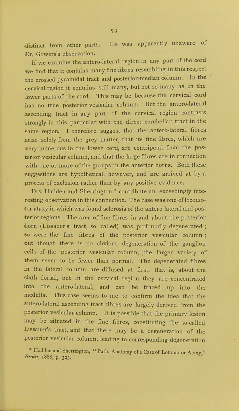 distinct from other parts. He was apparently unaware of Dr. Gowers's observation. If we examine the antero-lateral region in any part of the cord we hnd that it contains many fine fibres resembling in this respect the crossed pyramidal tract and posterior-median column. In the cervical region it contains still many, but not so many as in the lower parts of the cord. This may be because the cervical cord has no true posterior vesicular column. But the antero-lateral ascending tract in any part of the cervical region contrasts strongly in this particular with the direct cerebellar tract in the same region. I therefore suggest that the antero-lateral fibres arise solely from the grey matter, that its fine fibres, which are very numerous in the lower cord, are centripetal from the pos- terior vesicular column, and that the large fibres are in connection with one or more of the groups in the anterior horns. Both these suggestions are hypothetical, however, and are arrived at by a process of exclusion rather than by any positive evidence. Drs. Hadden and Sherrington * contribute an exceedingly inte- resting observation in this connection. The case was one of locomo- tor ataxy in which was found sclerosis of the antero lateral and pos- terior regions. The area of fine fibres in and about the posterior horn (Lissauer's tract, so called) was profoundly degenerated ; «o were the fine fibres of the posterior vesicular column ; but though there is no obvious degeneration of the ganghon cells of the posterior vesicular column, the larger variety of them seem to be fewer than normal. The degenerated fibres in the lateral column are diffused at first, that is, about the sixth dorsal, but in the cervical region they are concentrated into the antero-lateral, and can be traced up into the medulla. This case seems to me to confirm the idea that the antero-lateral ascending tract fibres are largely derived from the posterior vesicular column. It is possible that the primary lesion may be situated in the fine fibres, constituting the so-called Lissauer's tract, and that there may be a degeneration of the posterior vesicular column, leading to corresponding degeneration * Hadden and Sherrington,  Path. Anatomy of a Case of Lotomotor Ataxy.