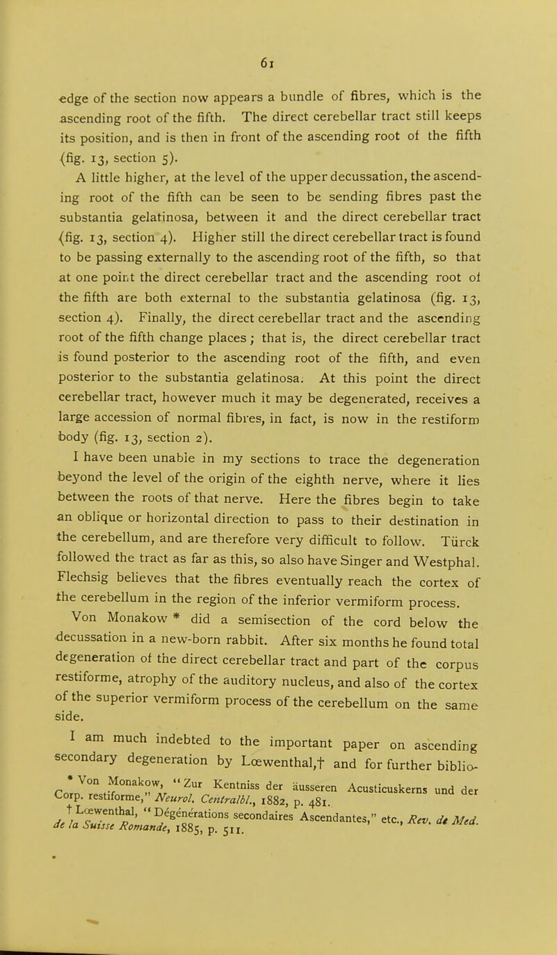 edge of the section now appears a bundle of fibres, which is the ascending root of the fifth. The direct cerebellar tract still keeps its position, and is then in front of the ascending root of the fifth (fig. 13, section 5). A little higher, at the level of the upper decussation, the ascend- ing root of the fifth can be seen to be sending fibres past the substantia gelatinosa, between it and the direct cerebellar tract {fig. 13, section 4). Higher still the direct cerebellar tract is found to be passing externally to the ascending root of the fifth, so that at one point the direct cerebellar tract and the ascending root ol the fifth are both external to the substantia gelatinosa (fig. 13, section 4). Finally, the direct cerebellar tract and the ascending root of the fifth change places ; that is, the direct cerebellar tract is found posterior to the ascending root of the fifth, and even posterior to the substantia gelatinosa. At this point the direct cerebellar tract, however much it may be degenerated, receives a large accession of normal fibres, in fact, is now in the restiforro body (fig. 13, section 2). I have been unable in my sections to trace the degeneration bej'ond the level of the origin of the eighth nerve, where it lies between the roots of that nerve. Here the fibres begin to take an oblique or horizontal direction to pass to their destination in the cerebellum, and are therefore very difficult to follow. Tiirck followed the tract as far as this, so also have Singer and Westphal. Flechsig believes that the fibres eventually reach the cortex of the cerebellum in the region of the inferior vermiform process. Von Monakow * did a semisection of the cord below the decussation in a new-born rabbit. After six months he found total degeneration of the direct cerebellar tract and part of the corpus restiforme, atrophy of the auditory nucleus, and also of the cortex of the superior vermiform process of the cerebellum on the same side. I am much indebted to the important paper on ascending secondary degeneration by Loewenthal,t and for further biblio- ro'J°\v°°'''r' ^^ Kentnissder ausseren Acusticuskerns und der Corp. restiforme, Neurol. Centralbl., 1882, p. 481. t Loewenthal. Degenerations secondares Ascendantes, etc., Rev. dt Med de la Suisse Romande, 1885, p. 51 r.
